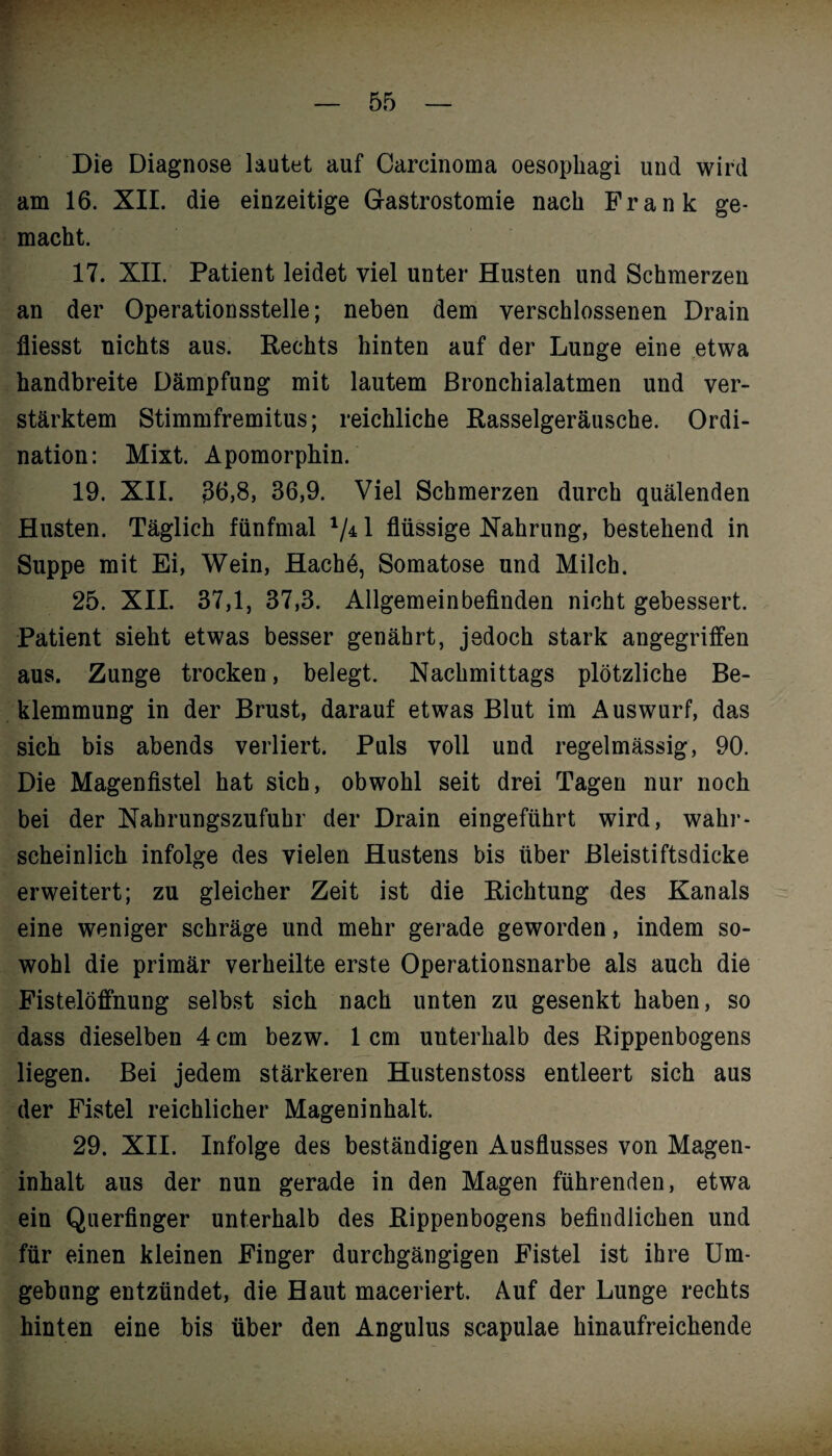 * — 55 — Die Diagnose lautet auf Carcinoma oesophagi und wird am 16. XII. die einzeitige Gastrostomie nach Frank ge¬ macht. 17. XII. Patient leidet viel unter Husten und Schmerzen an der Operationsstelle; neben dem verschlossenen Drain fliesst nichts aus. Rechts hinten auf der Lunge eine etwa handbreite Dämpfung mit lautem Bronchialatmen und ver¬ stärktem Stimmfremitus; reichliche Rasselgeräusche. Ordi¬ nation: Mixt. Apomorphin. 19. XII. 36,8, 36,9. Viel Schmerzen durch quälenden Husten. Täglich fünfmal V41 flüssige Nahrung, bestehend in Suppe mit Ei, Wein, Hachö, Somatose und Milch. 25. XII. 37,1, 37,3. Allgemeinbefinden nicht gebessert. Patient sieht etwas besser genährt, jedoch stark angegriffen aus. Zunge trocken, belegt. Nachmittags plötzliche Be¬ klemmung in der Brust, darauf etwas Blut im Auswurf, das sich bis abends verliert. Puls voll und regelmässig, 90. Die Magenfistel hat sich, obwohl seit drei Tagen nur noch bei der Nahrungszufuhr der Drain eingeführt wird, wahr¬ scheinlich infolge des vielen Hustens bis über Bleistiftsdicke erweitert; zu gleicher Zeit ist die Richtung des Kanals eine weniger schräge und mehr gerade geworden, indem so¬ wohl die primär verheilte erste Operationsnarbe als auch die Fistelöffnung selbst sich nach unten zu gesenkt haben, so dass dieselben 4 cm bezw. 1 cm unterhalb des Rippenbogens liegen. Bei jedem stärkeren Hustenstoss entleert sich aus der Fistel reichlicher Mageninhalt. 29. XII. Infolge des beständigen Ausflusses von Magen¬ inhalt aus der nun gerade in den Magen führenden, etwa ein Querfinger unterhalb des Rippenbogens befindlichen und für einen kleinen Finger durchgängigen Fistel ist ihre Um¬ gebung entzündet, die Haut maceriert. Auf der Lunge rechts hinten eine bis über den Angulus scapulae hinaufreichende