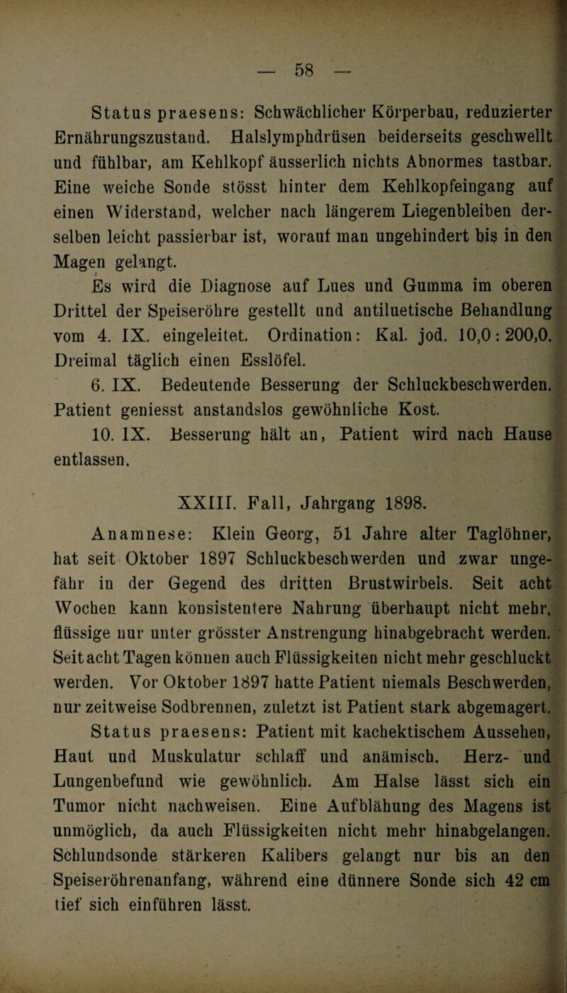 Status praesens: Schwächlicher Körperbau, reduzierter Ernährungszustand. Balslymphdrüsen beiderseits geschwellt und fühlbar, am Kehlkopf äusserlich nichts Abnormes tastbar. I Eine weiche Sonde stösst hinter dem Kehlkopfeingang auf einen Widerstand, welcher nach längerem Liegenbleiben der¬ selben leicht passierbar ist, worauf man ungehindert bis in den Magen gelangt. Es wird die Diagnose auf Lues und Gumma im oberen Drittel der Speiseröhre gestellt und antiluetische Behandlung vom 4. IX. eingeleitet. Ordination: Kal. jod. 10,0:200,0. Dreimal täglich einen Esslöfel. 6. IX. Bedeutende Besserung der Schluckbeschwerden. Patient geniesst anstandslos gewöhnliche Kost. 10. IX. Besserung hält an, Patient wird nach Hause entlassen. XXIII. Fall, Jahrgang 1898. Anamnese: Klein Georg, 51 Jahre alter Taglöhner, hat seit Oktober 1897 Schluckbeschwerden und zwar unge¬ fähr in der Gegend des dritten Brustwirbels. Seit acht Wochen kann konsistentere Nahrung überhaupt nicht mehr, flüssige nur unter grösster Anstrengung hinabgebracht werden. Seit acht Tagen können auch Flüssigkeiten nicht mehr geschluckt werden. Vor Oktober 1897 hatte Patient niemals Beschwerden, nur zeitweise Sodbrennen, zuletzt ist Patient stark abgemagert. Status praesens: Patient mit kachektischem Aussehen, Haut und Muskulatur schlaff und anämisch. Herz- und Lungenbefund wie gewöhnlich. Am Halse lässt sich ein Tumor nicht nachweisen. Eine Aufblähung des Magens ist unmöglich, da auch Flüssigkeiten nicht mehr hinabgelangen. Schlundsonde stärkeren Kalibers gelangt nur bis an den Speiseröhrenanfang, während eine dünnere Sonde sich 42 cm tief sich einführen lässt.