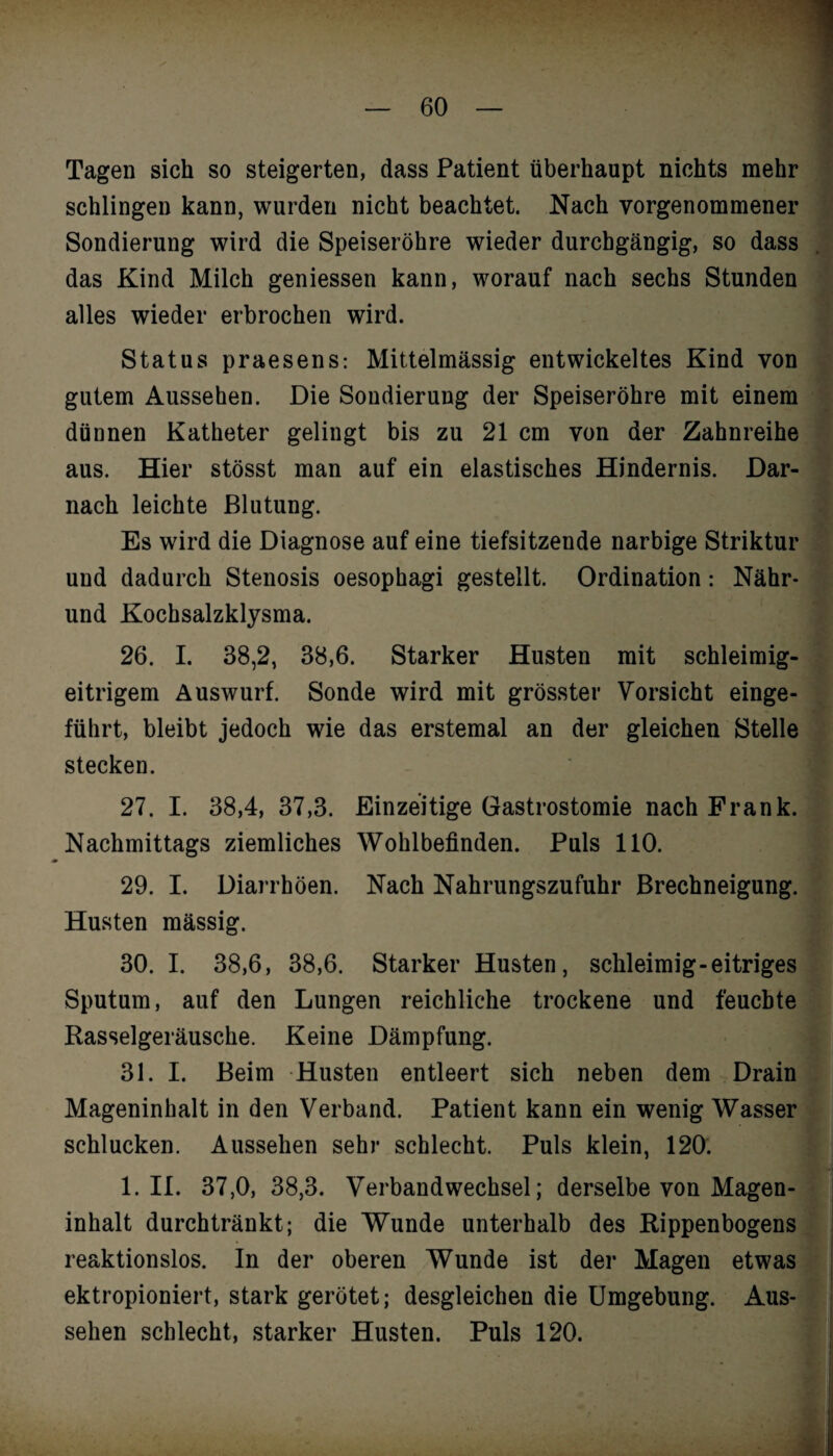 Tagen sich so steigerten, dass Patient überhaupt nichts mehr schlingen kann, wurden nicht beachtet. Nach vorgenommener Sondierung wird die Speiseröhre wieder durchgängig, so dass das Kind Milch gemessen kann, worauf nach sechs Stunden alles wieder erbrochen wird. Status praesens: Mittelmässig entwickeltes Kind von gutem Aussehen. Die Sondierung der Speiseröhre mit einem dünnen Katheter gelingt bis zu 21 cm von der Zahnreihe aus. Hier stösst man auf ein elastisches Hindernis. Dar¬ nach leichte Blutung. Es wird die Diagnose auf eine tiefsitzende narbige Striktur und dadurch Stenosis oesophagi gestellt. Ordination: Nähr¬ und Kochsalzklysma. 26. I. 38,2, 38,6. Starker Husten mit schleimig¬ eitrigem Auswurf. Sonde wird mit grösster Vorsicht einge¬ führt, bleibt jedoch wie das erstemal an der gleichen Stelle stecken. 27. I. 38,4, 37,3. Einzeitige Gastrostomie nach Frank. Nachmittags ziemliches Wohlbefinden. Puls 110. 29. I. Diarrhöen. Nach Nahrungszufuhr Brechneigung. Husten mässig. 30. I. 38,6, 38,6. Starker Husten, schleimig-eitriges Sputum, auf den Lungen reichliche trockene und feuchte Rasselgeräusche. Keine Dämpfung. 31. I. Beim Husten entleert sich neben dem Drain Mageninhalt in den Verband. Patient kann ein wenig Wasser schlucken. Aussehen sehr schlecht. Puls klein, 120. 1. II. 37,0, 38,3. Verbandwechsel; derselbe von Magen¬ inhalt durchtränkt; die Wunde unterhalb des Rippenbogens reaktionslos. In der oberen Wunde ist der Magen etwas ektropioniert, stark gerötet; desgleichen die Umgebung. Aus¬ sehen schlecht, starker Husten. Puls 120.