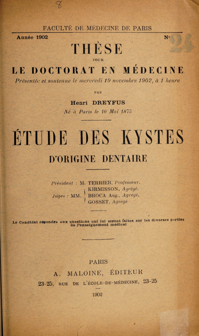 Année 1902 N° THÈSE POUR LE DOCTORAT EN MÉDECINE Présentée et soutenue le mercredi 19 novembre 1902, à 1 heure PAH I ^ Henri DREYFUS Né à Pans le 10 Mai 1815 ÉTUDE DES KYSTES D’ORIGINE DENTAIRE Président : M. TERRIER, Professeur. , KIRMISSON, Agrège. Juges : MM. BROCA Aug., Agrégé. ’ GO S S ET, Agrégé Le Candidat répondra aux questions qui lui seront faites sur les diverses parties de l’enseignement médical PARIS A. MA LOIN E, ÉDITEUR 23-25, rue de l'école-de-médecine, 23-25 1902 !