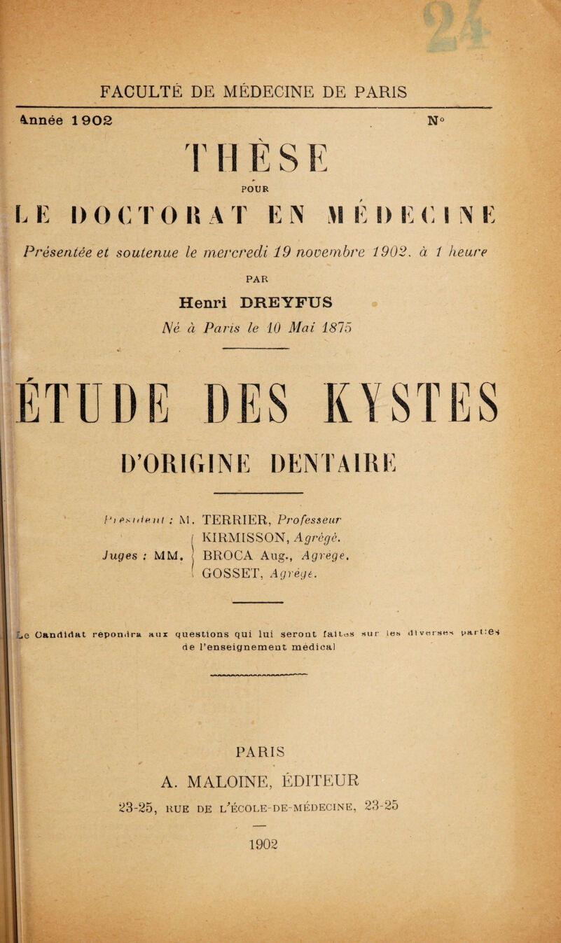Année 1902 N° T H È S E p- POUR CE 1)0 CTO BAT EN MÉDECINE Présentée et soutenue le mercredi 19 novembre 1902. à 1 heure PAR Henri DREYFUS J\é à Pans le 10 Mai 1815 D’ORIGINE DENTAIRE Vi psnlr.Ht : M. TERRIER, Professeur [ KIRMISSON, Agrège. Juges : MM. < BROCA Aug.f Agrégé. ! GOSSET, Agrège. _,e Candidat repomira aux questions qui lui seront faites sur les diverses partes de l’enseignement medical PARIS % A. MALOINE, ÉDITEUR 23-25, RUE DE UÉCOLE-DE-MEDECINE, 23-25 1902