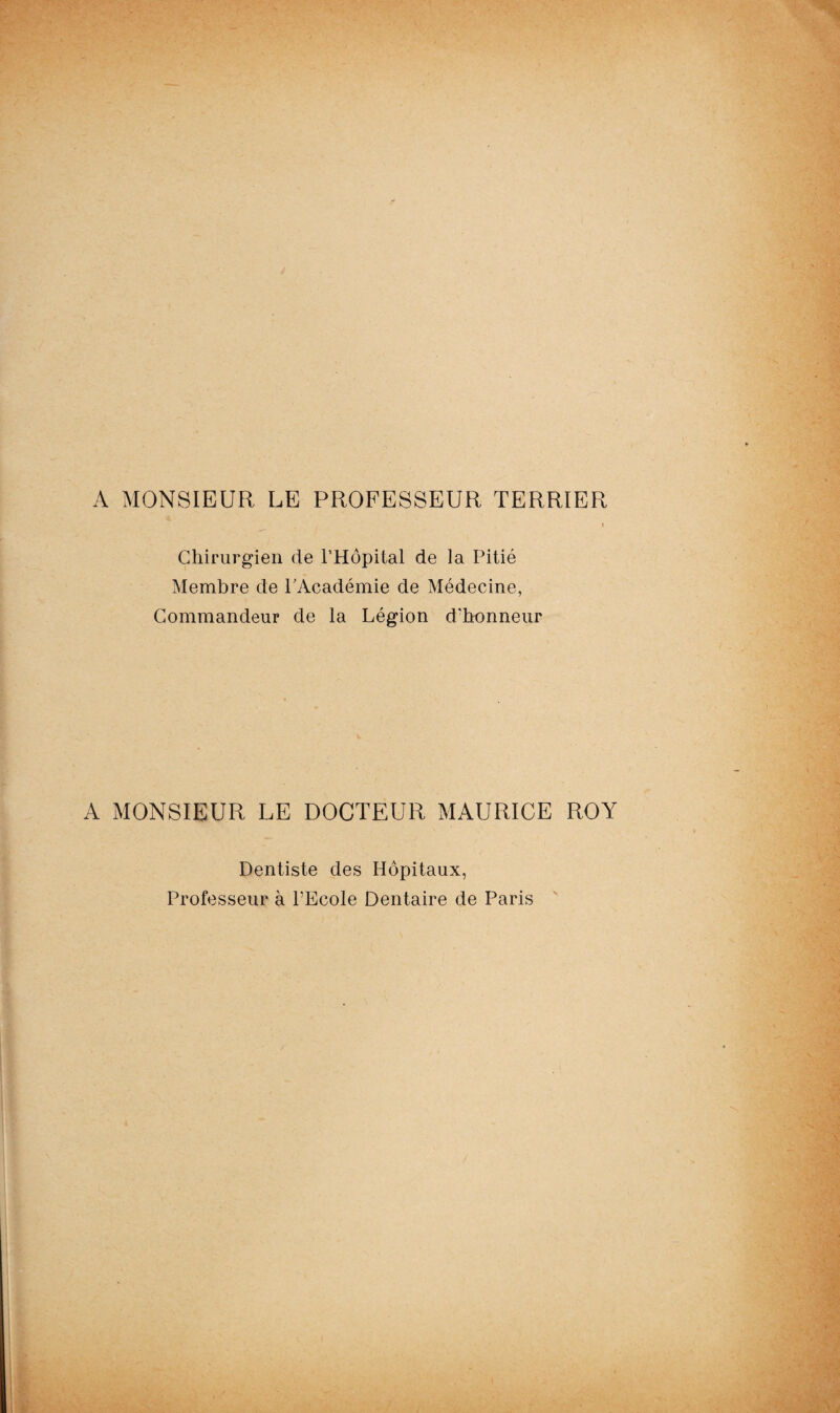 A MONSIEUR LE PROFESSEUR TERRIER Chirurgien de l’Hôpital de la Pitié Membre de l’Académie de Médecine, Commandeur de la Légion d’honneur A MONSIEUR LE DOCTEUR MAURICE ROY Dentiste des Hôpitaux, Professeur à l’Ecole Dentaire de Paris