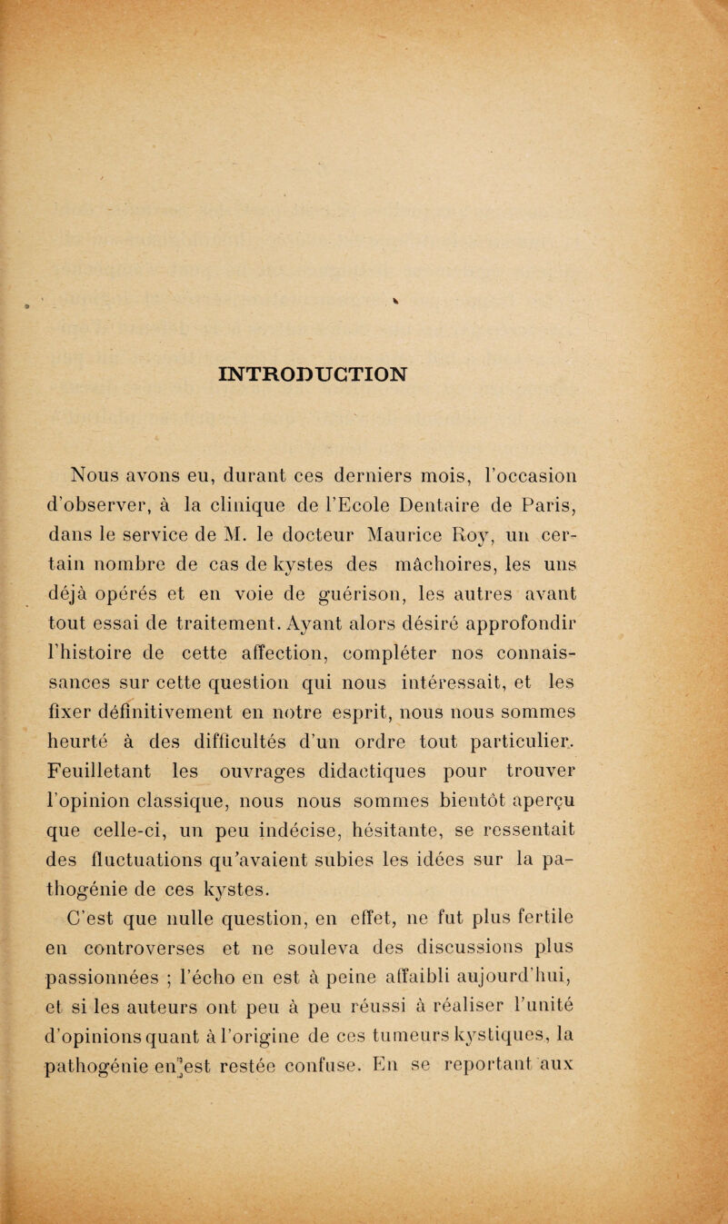 INTRODUCTION Nous avons eu, durant ces derniers mois, l’occasion d’observer, à la clinique de l’Ecole Dentaire de Paris, dans le service de M. le docteur Maurice Roy, un cer¬ tain nombre de cas de kystes des mâchoires, les uns déjà opérés et en voie de guérison, les autres avant tout essai de traitement. Ayant alors désiré approfondir l’histoire de cette affection, compléter nos connais¬ sances sur cette question qui nous intéressait, et les fixer définitivement en notre esprit, nous nous sommes heurté à des difficultés d’un ordre tout particulier. Feuilletant les ouvrages didactiques pour trouver l’opinion classique, nous nous sommes bientôt aperçu que celle-ci, un peu indécise, hésitante, se ressentait des fluctuations qu’avaient subies les idées sur la pa¬ thogénie de ces kystes. C’est que nulle question, en effet, ne fut plus fertile en controverses et ne souleva des discussions plus passionnées ; l’écho en est à peine affaibli aujourd’hui, d’opinions quant à l’origine de ces tumeurs kystiques, la pathogénie en’est restée confuse. En se reportant aux