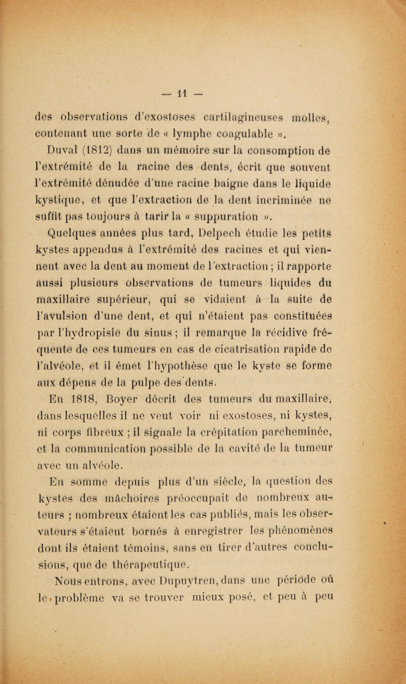 des observations d’exostoses cartilagineuses molles, contenant une sorte de « lymphe coagulable », Duval (1812) dans un mémoire sur la consomption de l’extrémité de la racine des dents, écrit que souvent l’extrémité dénudée d’une racine baigne dans le liquide kystique, et que l’extraction de la dent incriminée ne suffit pas toujours à tarir la « suppuration ». Quelques années plus tard, Delpech étudie les petits kystes appendus à l’extrémité des racines et qui vien¬ nent avec la dent au moment de l'extraction ; il rapporte aussi plusieurs observations de tumeurs liquides du maxillaire supérieur qui se vidaient à la suite de l’avulsion d’une dent, et qui n’étaient pas constituées par l’hydropisie du sinus ; il remarque la récidive fré¬ quente de ces tumeurs en cas de cicatrisation rapide de l’alvéole, et il émet l’hypothèse que le kyste se forme aux dépens de la pulpe des dents. En 1818, Boyer décrit des tumeurs du maxillaire, dans lesquelles il ne veut voir ni exostoses, ni kystes, ni corps fibreux ; il signale la crépitation parcheminée, et la communication possible de la cavité de la tu ni eu r avec un alvéole. En somme depuis plus d’un siècle, la question des kystes des mâchoires préoccupait de nombreux au¬ teurs ; nombreux étaient les cas publiés, mais les obser¬ vateurs s’étaient bornés à enregistrer les phénomènes dont ils étaient témoins, sans en tirer d’autres conclu¬ sions, que de thérapeutique. Nous entrons, avec Dupuytren, dans une période où le*problème va se trouver mieux posé, et peu à peu