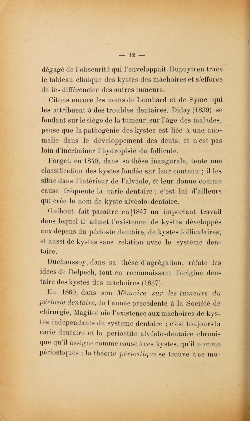 dégagé cle l’obscurité qui l'enveloppait. Dupuytren trace le tableau clinique des kystes des mâchoires et s’efforce de les différencier des autres tumeurs. Citons encore les noms de Lombard et de Syme qui les attribuent à des troubles dentaires. Diday(1839) se fondant sur le siège de la tumeur, sur l’âge des malades, pense que la pathogénie des kystes est liée à une ano¬ malie dans le développement des dents, et n’est pas loin d’incriminer l’hydropisie du follicule. Forget, en 1840, dans sa thèse inaugurale, tente une classification des kystes fondée sur leur contenu ; il les situe dans l’intérieur de l’alvéole, ét leur donne comme cause fréquente la carie dentaire ; c’est lui d’ailleurs qui crée le nom de kyste alvéolo-dentaire. Guibout fait paraître en [1847 un important travail dans lequel il admet l’existence de kystes développés aux dépens du périoste dentaire, de kystes folliculaires, et aussi de kystes sans relation avec le système den¬ taire. Duchaussoy, dans sa thèse d’agrégation, réfute les idées de Delpech, tout en reconnaissant l’origine den¬ taire des kystes des mâchoires (1857). En 1860, dans son Mémoire sur les tumeurs clu périoste dentaire, lu l’année précédente à la Société de chirurgie, Magitot nie l’existence aux mâchoires de kys¬ tes indépendants du système dentaire ; c’est toujours la carie dentaire et la périostite alvéolo-dentaire chroni¬ que qu’il assigne comme cause àces kystes, qu’il nomme périostiques ; la théorie périostique se trouve à ce mo-
