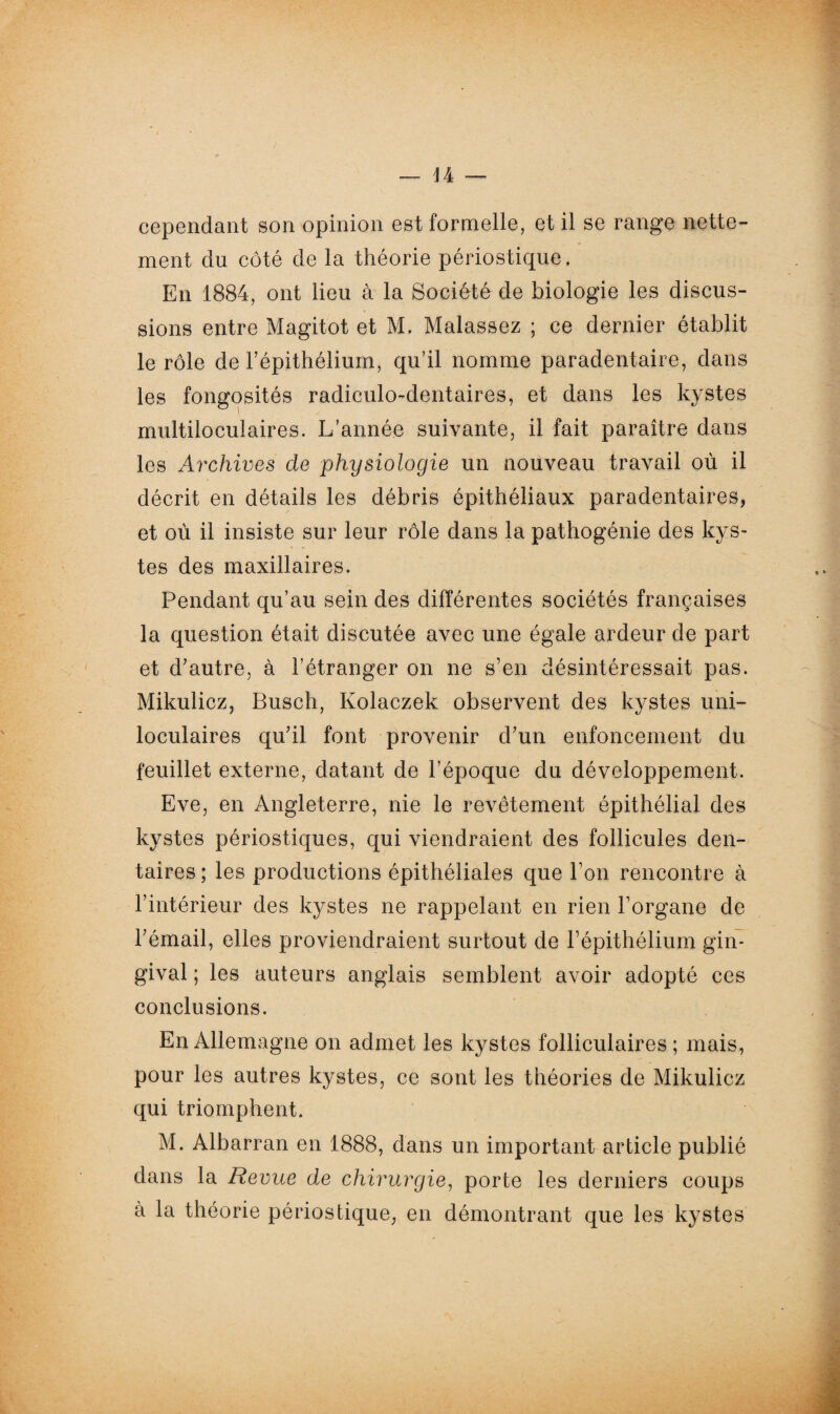cependant son opinion est formelle, et il se range nette¬ ment du côté de la théorie périostique. En 1884, ont lieu à la Société de biologie les discus¬ sions entre Magitot et M. Malassez ; ce dernier établit le rôle de l’épithélium, qu’il nomme paradentaire, dans les fongosités radiculo-dentaires, et dans les kystes multiloculaires. L’année suivante, il fait paraître dans les Archives cle physiologie un nouveau travail où il décrit en détails les débris épithéliaux paradentaires, et où il insiste sur leur rôle dans la pathogénie des kys¬ tes des maxillaires. Pendant qu’au sein des différentes sociétés françaises la question était discutée avec une égale ardeur de part et d’autre, à l’étranger on ne s’en désintéressait pas. Mikulicz, Busch, Kolaczek observent des kystes uni¬ loculaires qu’il font provenir d’un enfoncement du feuillet externe, datant de l’époque du développement. Eve, en Angleterre, nie le revêtement épithélial des kystes périostiques, qui viendraient des follicules den¬ taires ; les productions épithéliales que Ton rencontre à l’intérieur des kystes ne rappelant en rien l’organe de l’émail, elles proviendraient surtout de l’épithélium gin¬ gival ; les auteurs anglais semblent avoir adopté ces conclusions. En Allemagne on admet les kystes folliculaires ; mais, pour les autres kystes, ce sont les théories de Mikulicz qui triomphent. M. Albarran en 1888, dans un important article publié dans la Revue de chirurgie, porte les derniers coups à la théorie périostique, en démontrant que les kystes