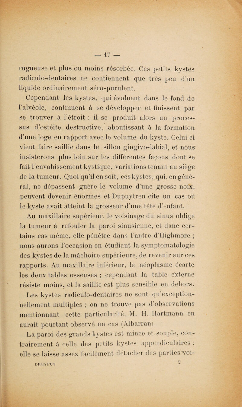 rugueuse et plus ou moins résorbée. Ces petits kystes radiculo-dentaires ne contiennent que très peu d’un liquide ordinairement séro-purulent. Cependant les kystes, qui évoluent dans le fond de l’alvéole, continuent à se développer et finissent par se trouver à l’étroit : il se produit alors un proces¬ sus d'ostéite destructive, aboutissant à la formation d’une loge en rapport avec le volume du kyste. Celui-ci vient faire saillie dans le sillon gingivo-labial, et nous insisterons plus loin sur les différentes façons dont se fait renvahissement kystique, variations tenant au siège de la tumeur. Quoi qu’il en soit, ces kystes, qui, en géné¬ ral, ne dépassent guère le volume d’une grosse noix, peuvent devenir énormes et Dupuytren cite un cas où le kyste avait atteint la grosseur d’une tête d’enfant. Au maxillaire supérieur, le voisinage du sinus oblige la tumeur à refouler la paroi sinusienne, et dane cer¬ tains cas même, elle pénètre dans l’antre dTIighmore ; nous aurons l’occasion en étudiant la symptomatologie des kystes de la mâchoire supérieure, de revenir sur ces rapports. Au maxillaire inférieur, le néoplasme écarte les deux tables osseuses ; cependant la table externe résiste moins, et la saillie est plus sensible en dehors. Les kystes radiculo-dentaires ne sont qu’exception- nellement multiples ; on ne trouve pas d’observations mentionnant cette particularité. M. H. Hartmann en aurait pourtant observé un cas (Albarran). La paroi des grands kystes est mince et souple, con¬ trairement à celle des petits kystes appendiculaires ; elle se laisse assez facilement détacher des parties voi- DREYFU3 2