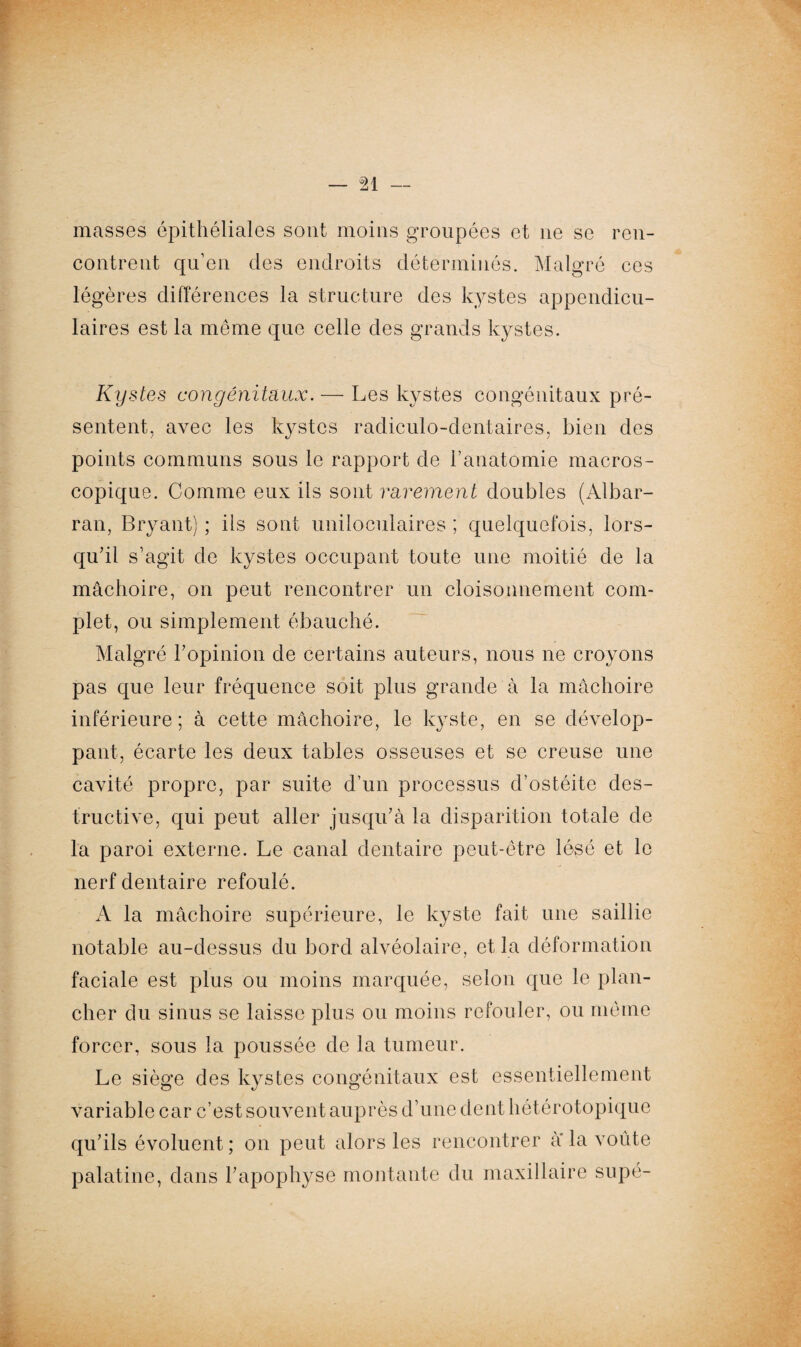 masses épithéliales sont moins groupées et ne se ren¬ contrent qu’en des endroits déterminés. Malgré ces légères différences la structure des kystes appendicu¬ laires est la même que celle des grands kystes. Kystes congénitaux. — Les kystes congénitaux pré¬ sentent, avec les kystes radiculo-dentaires, bien des points communs sous le rapport de l’anatomie macros¬ copique. Comme eux ils sont rarement doubles (Albar- ran, Bryant) ; ils sont uniloculaires ; quelquefois, lors¬ qu’il s’agit de kystes occupant toute une moitié de la mâchoire, on peut rencontrer un cloisonnement com¬ plet, ou simplement ébauché. Malgré l’opinion de certains auteurs, nous ne croyons pas que leur fréquence soit plus grande à la mâchoire inférieure; à cette mâchoire, le kyste, en se dévelop¬ pant, écarte les deux tables osseuses et se creuse une cavité propre, par suite d’un processus d’ostéite des¬ tructive, qui peut aller jusqu’à la disparition totale de la paroi externe. Le canal dentaire peut-être lésé et le nerf dentaire refoulé. A la mâchoire supérieure, le kyste fait une saillie notable au-dessus du bord alvéolaire, et la déformation faciale est plus ou moins marquée, selon que le plan¬ cher du sinus se laisse plus ou moins refouler, ou même forcer, sous la poussée de la tumeur. Le siège des kystes congénitaux est essentiellement variable car c’est souvent auprès d’une dent hétérotopique qu’ils évoluent ; on peut alors les rencontrer à* la voûte palatine, dans l’apophyse montante du maxillaire supé-