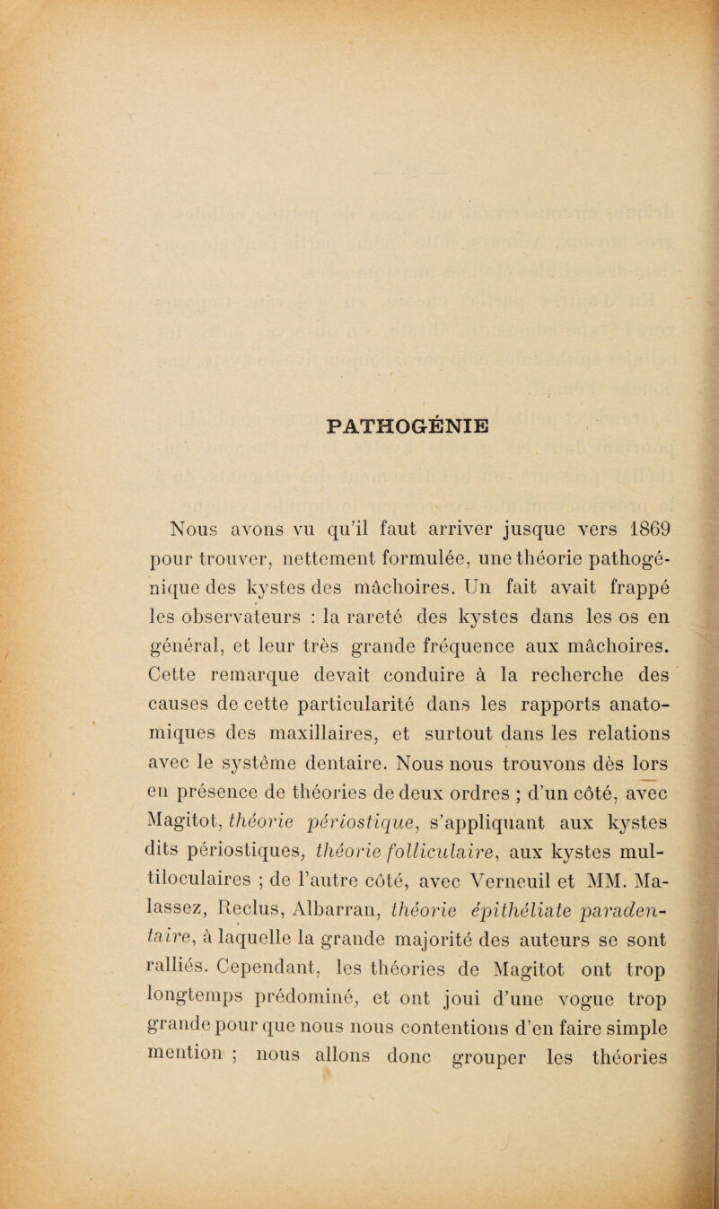 PATHOGÉNIE Nous avons vu qu’il faut arriver jusque vers 1869 pour trouver, nettement formulée, une théorie pathogé¬ nique des kystes des mâchoires. Un fait avait frappé les observateurs : la rareté des kystes dans les os en général, et leur très grande fréquence aux mâchoires. Cette remarque devait conduire à la recherche des causes de cette particularité dans les rapports anato¬ miques des maxillaires, et surtout dans les relations avec le système dentaire. Nous nous trouvons dès lors en présence de théories de deux ordres ; d’un côté, avec Magitot, théorie périos tique, s’appliquant aux kystes dits périostiques, théorie folliculaire, aux kystes mul¬ tiloculaires ; de l’autre côté, avec Verneuil et MM. Ma- lassez, Reclus, Albarran, théorie épithéliate paraden- taire, à laquelle la grande majorité des auteurs se sont ralliés. Cependant, les théories de Magitot ont trop longtemps prédominé, et ont joui d’une vogue trop grande pour que nous nous contentions d’en faire simple mention ; nous allons donc grouper les théories