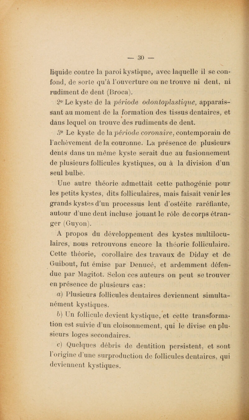 liquide contre la paroi kystique, avec laquelle il se con¬ fond, de sorte qu'à l’ouverture on ne trouve ni dent, ni rudiment de dent (Broca). 2° Le kyste de la période odontoplastique, apparais¬ sant au moment de la formation des tissus dentaires, et dans lequel on trouve des rudiments de dent. 3° Le kyste de la période coronaire, contemporain de l’achèvement de la couronne. La présence de plusieurs dents dans un même kyste serait due au fusionnement de plusieurs follicules kystiques, ou à la division d’un seul bulbe. Une autre théorie admettait cette pathogénie pour les petits kystes, dits folliculaires, mais faisait venir les grands kystes d'un processus lent d’ostéite raréfiante, autour d’une dent incluse jouant le rôle de corps étran¬ ger (Guyon). A propos du développement des kystes multilocu¬ laires, nous retrouvons encore la théorie folliculaire. Cette théorie, corollaire des travaux de Diday et de Guibout, fut émise par Denucé, et ardemment défen¬ due par Magitot. Selon ces auteurs on peut se trouver en présence de plusieurs cas : a) Plusieurs follicules dentaires deviennent simulta¬ nément kystiques. b) Un follicule devient kystique, et cette transforma¬ tion est suivie d’un cloisonnement, qui le divise en plu¬ sieurs loges secondaires. c) Quelques débris de dentition persistent, et sont 1 origine d une surproduction de follicules dentaires, qui deviennent kystiques.