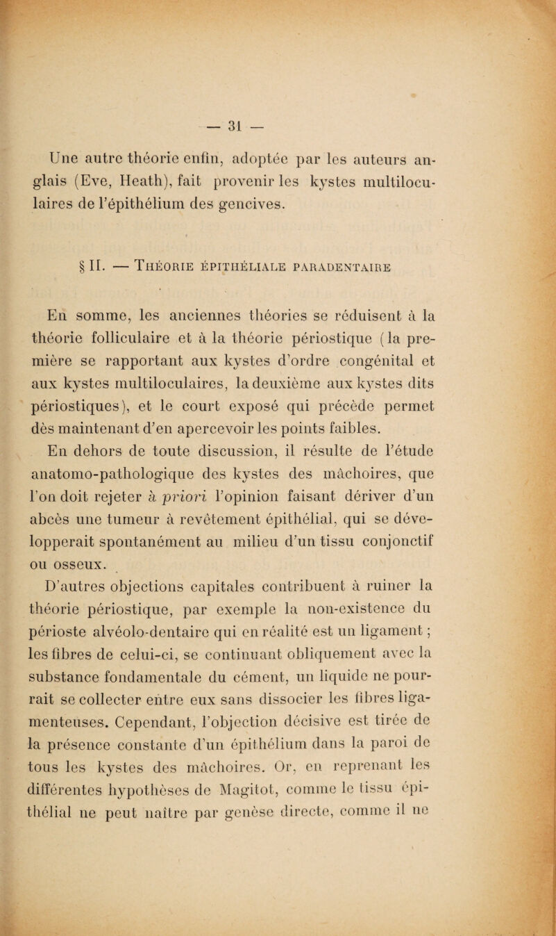 Une autre théorie enfin, adoptée par les auteurs an¬ glais (Eve, Heath), fait provenir les kystes multilocu¬ laires de F épithélium des gencives. § IL — Théorie épithéliale paradentaire En somme, les anciennes théories se réduisent à la théorie folliculaire et à la théorie périostique ( la pre¬ mière se rapportant aux kystes d’ordre congénital et aux kystes multiloculaires, la deuxième aux kystes dits périostiques), et le court exposé qui précède permet dès maintenant d’en apercevoir les points faibles. En dehors de toute discussion, il résulte de l’étude anatomo-pathologique des kystes des mâchoires, que l’on doit rejeter à priori l’opinion faisant dériver d’un abcès une tumeur à revêtement épithélial, qui se déve¬ lopperait spontanément au milieu d’un tissu conjonctif ou osseux. D’autres objections capitales contribuent à ruiner la théorie périostique, par exemple la non-existence du périoste alvéolo-dentaire qui en réalité est un ligament ; les fibres de celui-ci, se continuant obliquement avec la substance fondamentale du cément, un liquide ne pour¬ rait se collecter entre eux sans dissocier les fibres liga¬ menteuses. Cependant, l’objection décisive est tirée de la présence constante d’un épithélium dans la paroi de tous les kystes des mâchoires. Or, en reprenant les différentes hypothèses de Magitot, comme le tissu épi¬ thélial ne peut naître par genèse directe, comme il ne