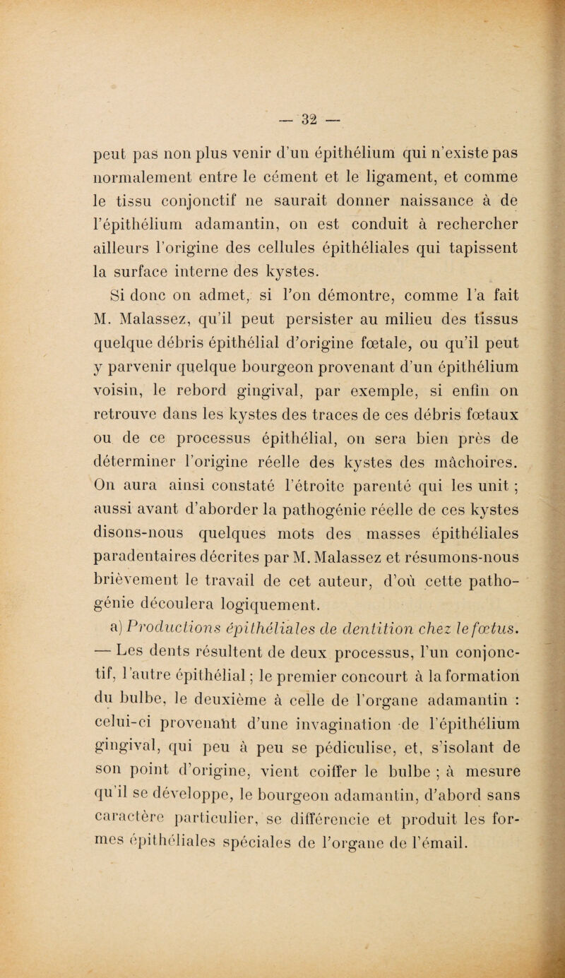 peut pas non plus venir d’un épithélium qui n’existe pas normalement entre le cément et le ligament, et comme le tissu conjonctif ne saurait donner naissance à de l’épithélium adamantin, on est conduit à rechercher ailleurs l’origine des cellules épithéliales qui tapissent la surface interne des kystes. Si donc on admet, si l’on démontre, comme l’a fait M. Malassez, qu’il peut persister au milieu des tissus quelque débris épithélial d’origine fœtale, ou qu’il peut y parvenir quelque bourgeon provenant d’un épithélium voisin, le rebord gingival, par exemple, si enfin on retrouve dans les kystes des traces de ces débris fœtaux ou de ce processus épithélial, on sera bien près de déterminer l’origine réelle des kystes des mâchoires. On aura ainsi constaté l’étroite parenté qui les unit ; aussi avant d’aborder la pathogénie réelle de ces kystes disons-nous quelques mots des masses épithéliales paradentaires décrites par M. Malassez et résumons-nous brièvement le travail de cet auteur, d’où cette patho- génie découlera logiquement. a) Productions épithélia les de dentition chez te fœtus. — Les dents résultent de deux processus, l’un conjonc¬ tif, l’autre épithélial ; le premier concourt à In formation du bulbe, le deuxième à celle de l’organe adamantin : celui-ci provenaht d’une invagination de l’épithélium gingival, qui peu à peu se pédiculise, et, s’isolant de son point d’origine, vient coiffer le bulbe ; à mesure qu il se développe, le bourgeon adamantin, d’abord sans caractère particulier, se différencie et produit les for¬ mes epithéliales spéciales de l’organe de l’émail.