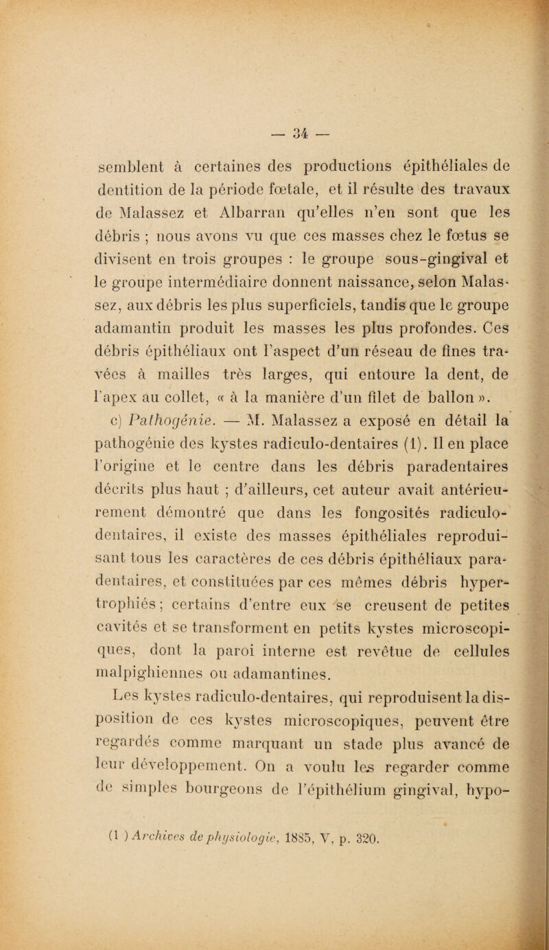 semblent à certaines des productions épithéliales de dentition de la période fœtale, et il résulte des travaux de Malassez et Albarran qu’elles n’en sont que les débris ; nous avons vu que ces masses chez le fœtus se divisent en trois groupes : le groupe sous-gingival et le groupe intermédiaire donnent naissance, selon Malas- sez, aux débris les plus superficiels, tandis que le groupe adamantin produit les masses les plus profondes. Ces débris épithéliaux ont Faspect d’un réseau de fines tra¬ vées à mailles très larges, qui entoure la dent, de l’apex au collet, « à la manière d’un filet de ballon ». c) Pathogénie. — M. Malassez a exposé en détail la pathogénie des listes radiculo-dentaires (1). lien place l’origine et le centre dans les débris paradentaires décrits plus haut ; d’ailleurs, cet auteur avait antérieu¬ rement démontré que dans les fongosités radiculo- dentaires, il existe des masses épithéliales reprodui¬ sant tous les caractères de ces débris épithéliaux para- dentaires, et constituées par ces mêmes débris hyper¬ trophiés ; certains d’entre eux se creusent de petites cavités et se transforment en petits kystes microscopi¬ ques, dont la paroi interne est revêtue de cellules malpighiennes ou adamantines. Les kystes radiculo-dentaires, qui reproduisent la dis¬ position de ces kystes microscopiques, peuvent être regardés comme marquant un stade plus avancé de leur développement. On a voulu les regarder comme de simples bourgeons de l’épithélium gingival, hypo- (1 ) Archives de physiologie, 1885, V, p. 320.