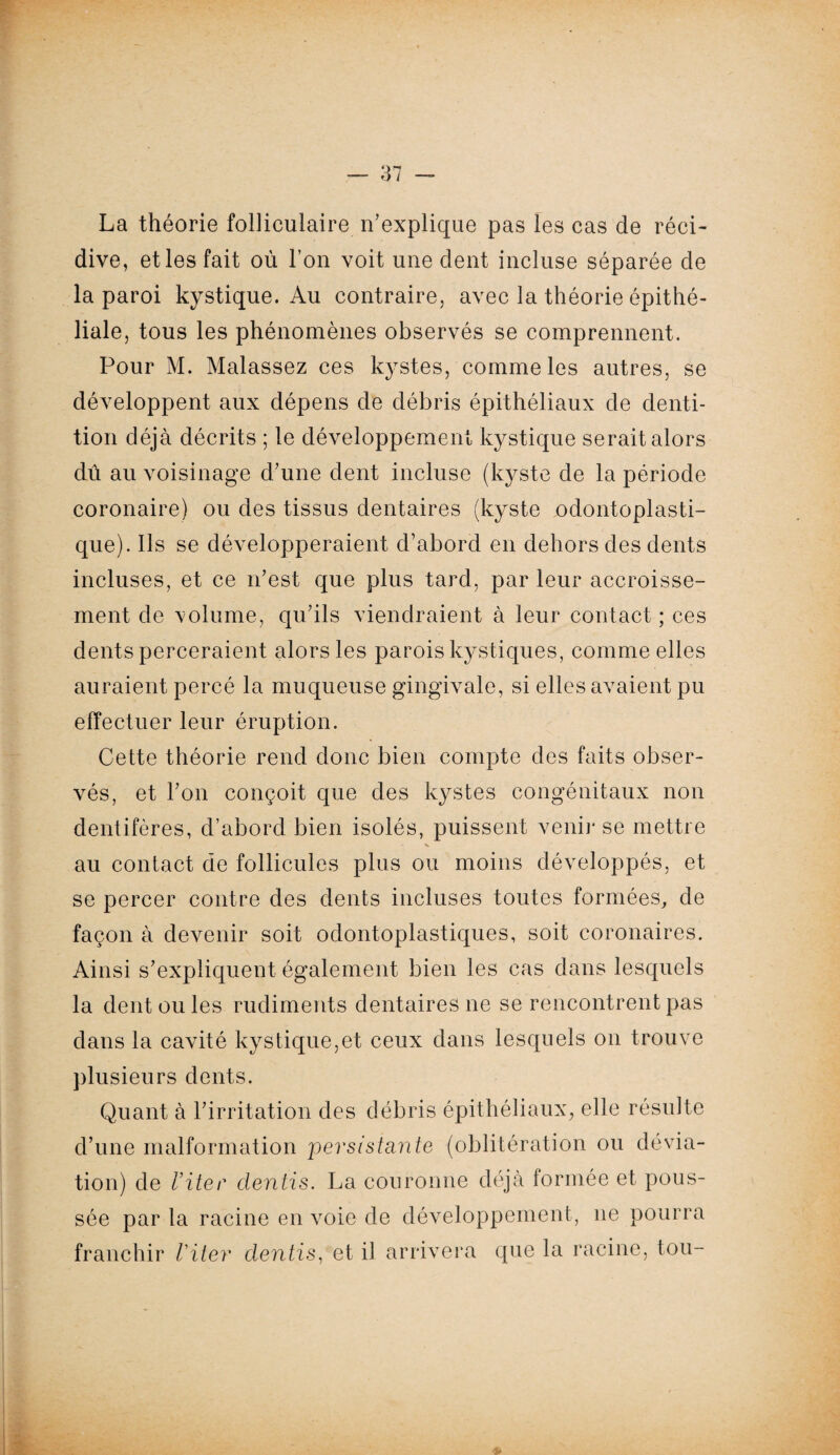 La théorie folliculaire n’explique pas les cas de réci¬ dive, et les fait où l’on voit une dent incluse séparée de la paroi kystique. Au contraire, avec la théorie épithé¬ liale, tous les phénomènes observés se comprennent. Pour M. Malassez ces kystes, comme les autres, se développent aux dépens de débris épithéliaux de denti¬ tion déjà décrits ; le développement kystique serait alors dû au voisinage d’une dent incluse (kyste de la période coronaire) ou des tissus dentaires (kyste odontoplasti¬ que). Ils se développeraient d’abord en dehors des dents incluses, et ce n’est que plus tard, par leur accroisse¬ ment de volume, qu’ils viendraient à leur contact ; ces dents perceraient alors les parois kystiques, comme elles auraient percé la muqueuse gingivale, si elles avaient pu effectuer leur éruption. Cette théorie rend donc bien compte des faits obser¬ vés, et l’on conçoit que des kystes congénitaux non dentifères, d’abord bien isolés, puissent venir se mettre au contact de follicules plus ou moins développés, et se percer contre des dents incluses toutes formées, de façon à devenir soit odontoplastiques, soit coronaires. Ainsi s’expliquent également bien les cas dans lesquels la dent ou les rudiments dentaires ne se rencontrent pas dans la cavité kystique,et ceux dans lesquels on trouve plusieurs dents. Quant à l’irritation des débris épithéliaux, elle résulte d’une malformation persistante (oblitération ou dévia¬ tion) de l’iter dentis. La couronne déjà formée et pous¬ sée par la racine en voie de développement, ne pourra franchir Viter dentis, et il arrivera que la racine, tou-