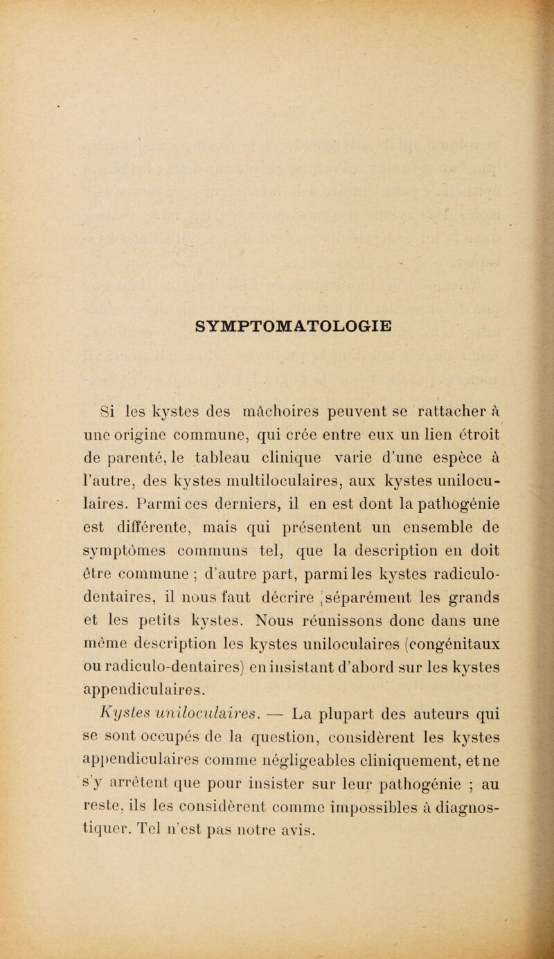 SYMPTOMATOLOGIE Si les kystes clés mâchoires peuvent se rattacher à une origine commune, qui crée entre eux un lien étroit de parenté, le tableau clinique varie d’une espèce à l’autre, des kystes multiloculaires, aux kystes unilocu¬ laires. Parmi ces derniers, il en est dont la pathogénie est différente, mais qui présentent un ensemble de symptômes communs tel, que la description en doit être commune ; d’autre part, parmi les kystes radiculo- dentaires, il nous faut décrire |séparément les grands et les petits kystes. Nous réunissons donc dans une meme description les kystes uniloculaires (congénitaux ou radiculo-dentaires) en insistant d’abord sur les kystes appendiculaires. Kystes uniloculaires. — La plupart des auteurs qui se sont occupés de la question, considèrent les kystes appendiculaires comme négligeables cliniquement, et ne s’y arrêtent que pour insister sur leur pathogénie ; au reste, ils les considèrent comme impossibles à diagnos¬ tiquer. Tel n’est pas notre avis.