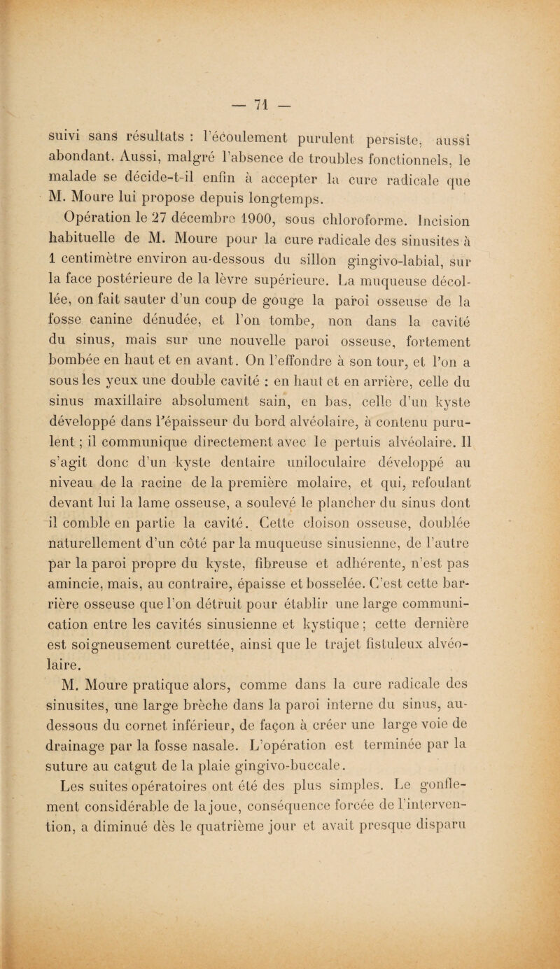 suivi sans résultats : l’écoulement purulent persiste, aussi abondant. Aussi, malgré l’absence de troubles fonctionnels, le malade se décide-t-il enfin à accepter la cure radicale que M. Moure lui propose depuis longtemps. Opération le 27 décembre 1900, sous chloroforme. Incision habituelle de M. Moure pour la cure radicale des sinusites à 1 centimètre environ au-dessous du sillon gingivo-labial, sur la face postérieure de la lèvre supérieure. La muqueuse décol¬ lée, on fait sauter d’un coup de gouge la paroi osseuse de la fosse canine dénudée, et 1 on tombe, non dans la cavité du sinus, mais sur une nouvelle paroi osseuse, fortement bombée en haut et en avant. On l’effondre à son tour, et l’on a sous les yeux une double cavité : en haut et en arrière, celle du sinus maxillaire absolument sain, en bas, celle d’un kyste développé dans Lépaisseur du bord alvéolaire, à contenu puru¬ lent ; il communique directement avec le pertuis alvéolaire. Il s’agit donc d’un kyste dentaire uniloculaire développé au niveau de la racine de la première molaire, et qui, refoulant devant lui la lame osseuse, a soulevé le plancher du sinus dont il comble en partie la cavité. Cette cloison osseuse, doublée naturellement d’un côté par la muqueuse sinusienne, de l’autre par la paroi propre du kyste, fibreuse et adhérente, n’est pas amincie, mais, au contraire, épaisse et bosselée. C’est cette bar¬ rière osseuse que l’on détruit pour établir une large communi¬ cation entre les cavités sinusienne et kystique ; cette dernière est soigneusement curettée, ainsi que le trajet fistuleux alvéo¬ laire. M. Moure pratique alors, comme dans la cure radicale des sinusites, une large brèche dans la paroi interne du sinus, au- dessous du cornet inférieur, de façon à créer une large voie de drainage par la fosse nasale. L’opération est terminée par la suture au catgut de la plaie gingivo-buccale. Les suites opératoires ont été des plus simples. Le gonfle¬ ment considérable de la joue, conséquence forcée de l’interven¬ tion, a diminué dès le quatrième jour et avait presque disparu