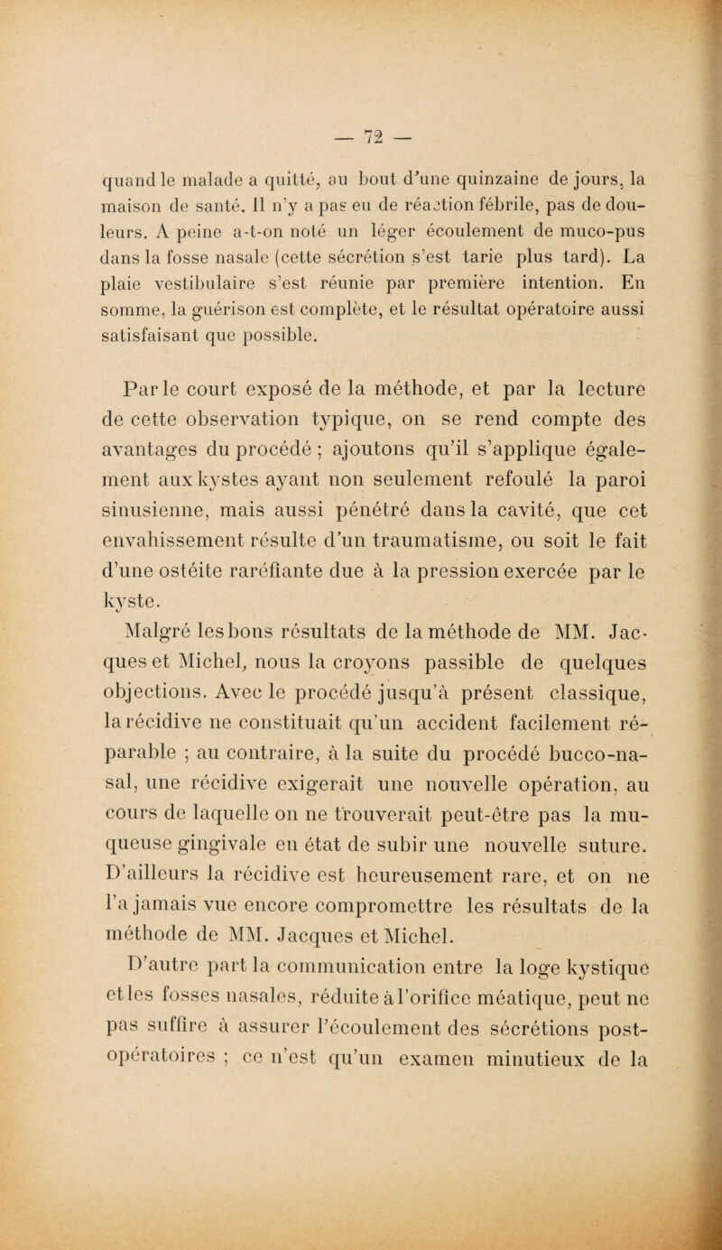 quand le malade a quitté, au bout d'une quinzaine de jours, la maison de santé. 11 n’y a pas eu de réaction fébrile, pas de dou¬ leurs. A peine a-t-on noté un léger écoulement de muco-pus dans la fosse nasale (cette sécrétion s’est tarie plus tard). La plaie vestibulaire s’est réunie par première intention. En somme, la guérison est complète, et le résultat opératoire aussi satisfaisant que possible. Parle court exposé de la méthode, et par la lecture de cette observation typique, on se rend compte des avantages du procédé ; ajoutons qu’il s’applique égale¬ ment aux kystes ayant non seulement refoulé la paroi sinusienne, mais aussi pénétré dans la cavité, que cet envahissement résulte d’un traumatisme, ou soit le fait d’une ostéite raréfiante due à la pression exercée par le kyste. Malgré les bons résultats de la méthode de MM. Jac¬ ques et Michel, nous la croyons passible de quelques objections. Avec le procédé jusqu’à présent classique, la récidive ne constituait qu’un accident facilement ré¬ parable ; au contraire, à la suite du procédé bucco-na¬ sal, une récidive exigerait une nouvelle opération, au cours de laquelle on ne trouverait peut-être pas la mu¬ queuse gingivale en état de subir une nouvelle suture. D’ailleurs la récidive est heureusement rare, et on ne l’a jamais vue encore compromettre les résultats de la méthode de MM. Jacques et Michel. D’autre part la communication entre la loge kystique etles fosses nasales, réduite à l’orifice méatique, peut ne pas suffire à assurer l’écoulement des sécrétions post¬ opératoires ; ce n’est qu’un examen minutieux de la