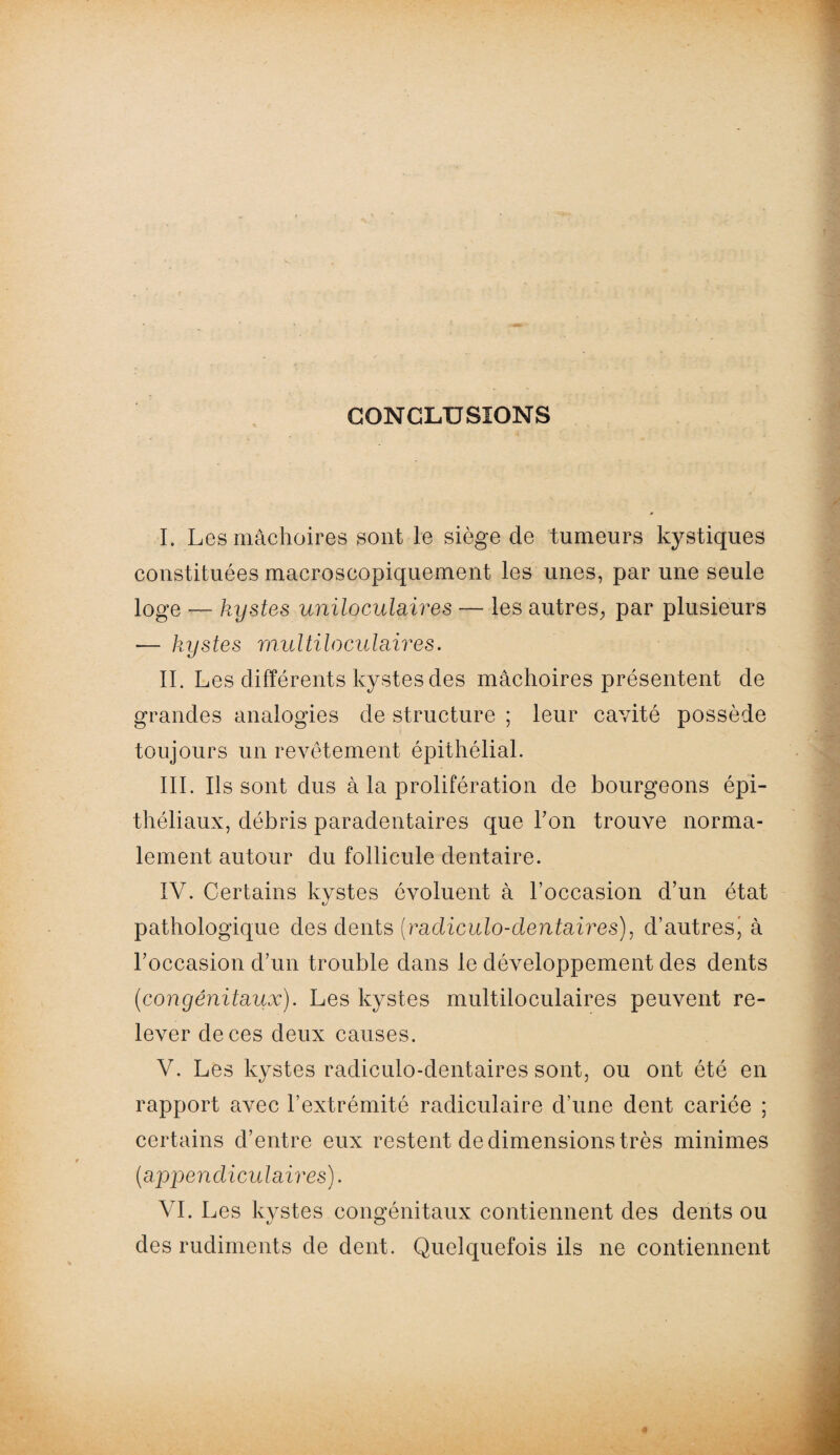 CONCLUSIONS I. Les mâchoires sont le siège de tumeurs kystiques constituées macroscopiquement les unes, par une seule loge — kystes uniloculaires — les autres, par plusieurs — kystes multiloculaires. II. Les différents kystes des mâchoires présentent de grandes analogies de structure ; leur cavité possède toujours un revêtement épithélial. III. Ils sont dus à la prolifération de bourgeons épi¬ théliaux, débris paradentaires que Ton trouve norma¬ lement autour du follicule dentaire. IV. Certains kystes évoluent à l’occasion d’un état pathologique des dents (radicülo-dentaires), d’autresj à l’occasion d’un trouble dans le développement des dents (congénitaux). Les kystes multiloculaires peuvent re¬ lever de ces deux causes. V. Les kystes radiculo-dentaires sont, ou ont été en rapport avec l’extrémité radiculaire d’une dent cariée ; certains d’entre eux restent de dimensions très minimes (appendiculaires). VI. Les kystes congénitaux contiennent des dents ou des rudiments de dent. Quelquefois ils ne contiennent