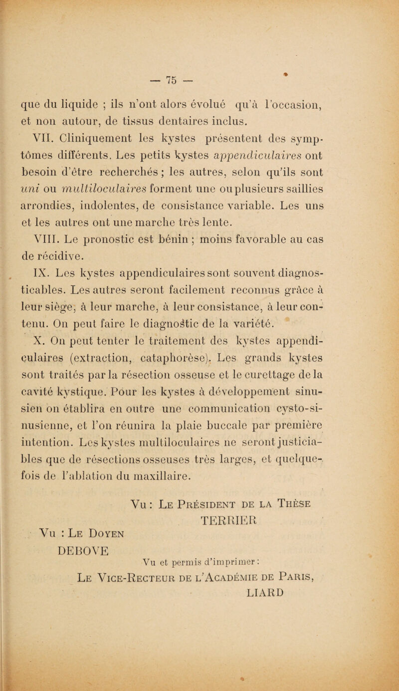 ♦ que du liquide ; ils n’ont alors évolué qu’à l’occasion, et non autour, de tissus dentaires inclus. VII. Cliniquement les kystes présentent des symp¬ tômes différents. Les petits kystes appendiculaires ont besoin d’être recherchés ; les autres, selon qu’ils sont uni ou multiloculaires forment une ou plusieurs saillies arrondies, indolentes, de consistance variable. Les uns et les autres ont une marche très lente. VIII. Le pronostic est bénin ; moins favorable au cas de récidive. IX. Les kystes appendiculaires sont souvent diagnos- ticables. Les autres seront facilement reconnus grâce à leur siège, à leur marche, à leur consistance, à leur con¬ tenu. On peut faire le diagnostic de la variété. X. On peut tenter le traitement des kystes appendi¬ culaires (extraction, cataphorèse). Les grands kystes sont traités par la résection osseuse et le curettage de la cavité kystique. Pour les kystes à développement sinu- sien on établira en outre une communication cysto-si- nusienne, et l’on réunira la plaie buccale par première intention. Les kystes multiloculaires ne seront justicia¬ bles que de résections osseuses très larges, et quelque¬ fois de l’ablation du maxillaire. Vu : Le Doven Vu : Le Président de la Thèse TERRIER DEBOVE Vu et permis d’imprimer: Le Vice-Recteur de l’Académie de Paris, LIARD