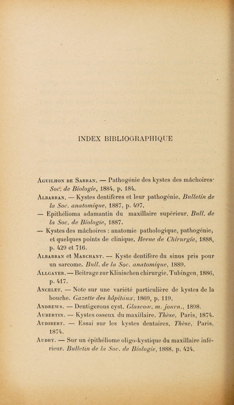 INDEX BIBLIOGRAPHIQUE Aguilhon de Sarran. — Pathogénie des kystes des mâchoires* Soc. de Biologie, 1884, p. 184. Albarran. — Kystes dentifères et leur pathogénie. Bulletin de la Soc. anatomique, 1887, p. 497. — Epithélioma adamantin du maxillaire supérieur. Bull. de la Soc. de Biologie, 1887. — Kystes des mâchoires : anatomie pathologique, pathogénie. et quelques points de clinique. Bevue de Chirurgie, 1888, p. 429 et 716. Albarran et Marchant. — Kyste dentifère du sinus pris pour un sarcome. Bull, de la Soc. anatomique, 1889. Allgayer. — Beitrage zur Klinischen chirurgie. Tubingen. 1886, p. 417. Ancelet. — Note sur une variété particulière de kystes de la bouche. Gazette des hôpitaux, 1869, p. 119. Andrews. —Dentigerous cyst. Glascow. m. journ., 1898. Aubertin. — Kystes osseux du maxillaire. Thèse, Paris, 1874. Audibert. — Essai sur les kystes dentaires. Thèse, Paris, 1874. Audry. — Sur un épithéliome oligo-kystique du maxillaire infé¬ rieur. Bulletin de la Soc. de Biologie, 1888, p. 424.