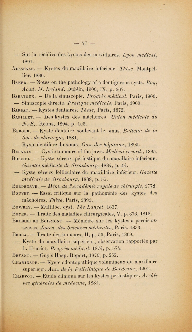 — Sur la récidive des kystes des maxillaires. Lyon medical, 1891. Aussenac. — Kystes du maxillaire inférieur. Thèse, Montpel¬ lier, 1886. Baker. — Notes on the patliology of a dentfgerous cysts. Roy. Acad. M. Ireland. Dublin, 1900, IX, p. 367. Baratoux. — De la sinuscopie. Progrès médical, Paris, 1900. — Sinuscopie directe. Pratique médicale, Paris, 1900. Barbat. — Kystes dentaires. Thèse, Paris, 1872. Barillet. — Des kystes des mâchoires. Union médicale du N.-E., Reims, 1894, p. 105. Berger. — Kyste dentaire soulevant le sinus. Bulletin de la Soc. de chirurgie, 1881. — Kyste dentifère du sinus. Gaz. des hôpitaux, 1899. Bernays. — Cystic tumours of the jaws. Medical record., 1885. Bœckel. — Kyste séreux périostique du maxillaire inférieur. Gazette médicale de Strasbourg, 1884, p. 14. — Kyste séreux folliculaire du maxillaire inférieur Gazette médicale de Strasbourg, 1888, p. 55. Bordenave. — Mèm. de VAcadémie royale de chirurgie, 1778. Bouvet. — Essai critique sur la pathogénie des kystes des mâchoires. Thèse, Paris, 1891. Bowbly. — Multiloc. cyst. The Lancet, 1837. Boyer. — Traité des maladies chirurgicales, V, p.376, 1818. Brierre de Boismont. — Mémoire sur les kystes à parois os¬ seuses. Journ. des Sciences médicales, Paris, 1833. Broca. — Traité des tumeurs, II, p. 53, Paris, 1869. — Kyste du maxillaire supérieur, observation rapportée par B. Henriet. Progrès médical, 1874, p. 574. Bryant. — Guy’s Hosp. Report, 1870. p. 252. Ciiaminade. — Kyste odontopathique volumineux du maxillaire supérieur. Ann. delà Policlinique de Bordeaux, 1901. Charvot. — Etude clinique sur les kystes périostiques. Archi¬ ves générales de médecine, 1881.