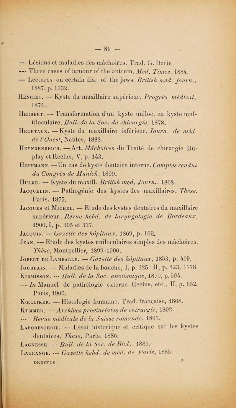 — Lésions et maladies des mâchoires. Trad. G. Darin. Tliree cases oftumour of the antrum. Med. Times, 1884. — Lectures on certain dis. of thejaws. British med. journ., 1887, p.1332. Henriet. — Kyste du maxillaire supérieur. Progrès medical, 1874. / Herbert. — Transformation d’un kyste uniloc. en kyste mul¬ tiloculaire. Bail, de la Soc. de chirurgie, 1878. Heurtaux.—Kyste du maxillaire inférieur. Journ. de mèd. de VOuest, Nantes, 1882. FIeyndenreich.—Sri. Mâchoires du Traité de chirurgie Du- play et Reclus, Y, p. 143. Hoffmann. — Un cas de kyste dentaire interne. Comptes rendus du Congrès de Munich, 1899. Hulke. — Kyste du maxill. British med. Journ., 1868. Jacquelin. — Pathogénie des kystes des maxillaires. Thèse, Paris, 1875. Jacques et Michel. — Etude des kystes dentaires du maxillaire supérieur. Reçue hehd. de laryngologie de Bordeaux, 1900,1, p. 305 et 337. Jacquin. — Gazette des hôpitaux, 1869, p. 109. Jean. — Etude des kystes uniloculaires simples des mâchoires, Thèse, Montpellier, 1899-1900. Jobert de Lamballe. — Gazette des hôpitaux, 1853, p. 409. Jourdain. — Maladies de la bouche, I, p. 125; II, p. 123, 1778, Kirmisson. --- Bull. de la Soc. anotomique, 1879, p.594. *— In Manuel de pathologie externe Reclus, etc., II, p. 652. Paris, 1900. Kœlliker. — Histologie humaine. Trad. française, 1868. Kummer. --- Archives provinciales de chirurgie, 1892. --- Revue medicale de la Suisse romande, 1893. Laforesterie. — Essai historique et critique sur les kystes dentaires, Thèse, Paris. 1886. Lagnesse. --- Bull, de la Soc. de Biol., 1885/ Lagrange. --- Gazette hebd. de mèd. de Paris, 1885. DREYFUS 7