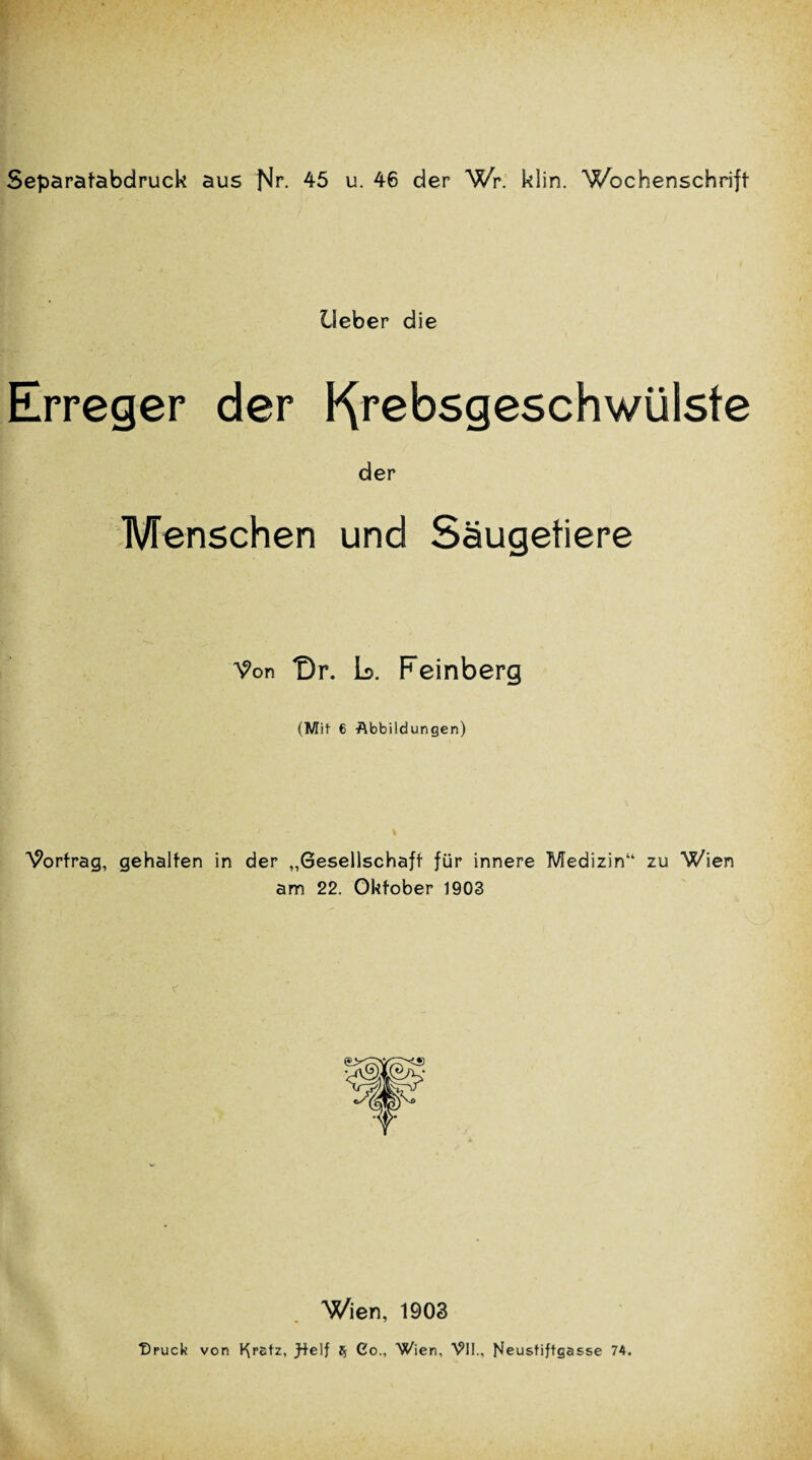 Separafabdruck aus Nr. 45 u. 46 der Wr. klin. Wochenschrift lleber die Erreger der Kr^bsgeschwtilste der Menschen und Saugetiere ^on Dr. L. Feinberg (Mit 6 -Abbildungen) W>rfrag, gehalfen in der „Gesellschaff fur innere Medizinu zu Wien am 22. Okfober 1903 Wien, 1903 T)puck von l^retz, fteIf $ Co., Wien, VII., Neustiftgasse 74.