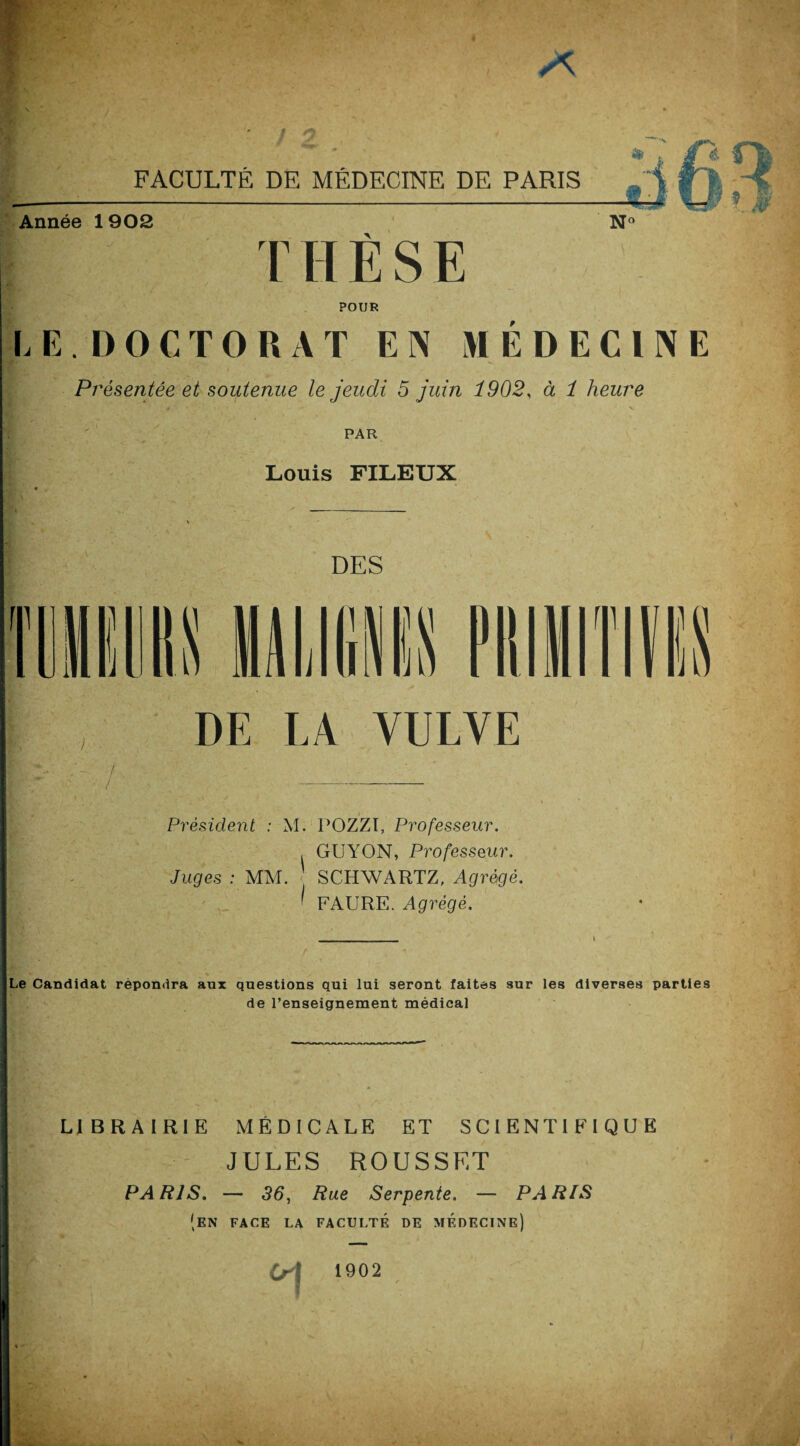 FACULTÉ DE MÉDECINE DE PARIS Année 1903 T H È S E POUR LE.DOCTORAT EN MÉDECINE Présentée et soutenue le jeudi 5 juin 1902, à 1 heure PAR Louis FILEUX DES DE LA VULVE Président : M. POZZT, Professeur. . GUYON, Professeur. Juges : MM. SCHWARTZ, Agrégé. ' FAURE. Agrégé. Le Candidat répondra aux questions qui lui seront faites sur les diverses parties de renseignement médical LIBRAIRIE MÉDICALE ET SCIENTIFIQUE JULES ROUSSET ! PARIS. — 36, Rue Serpente. — PARIS (en face la faculté de médecine) I 1902