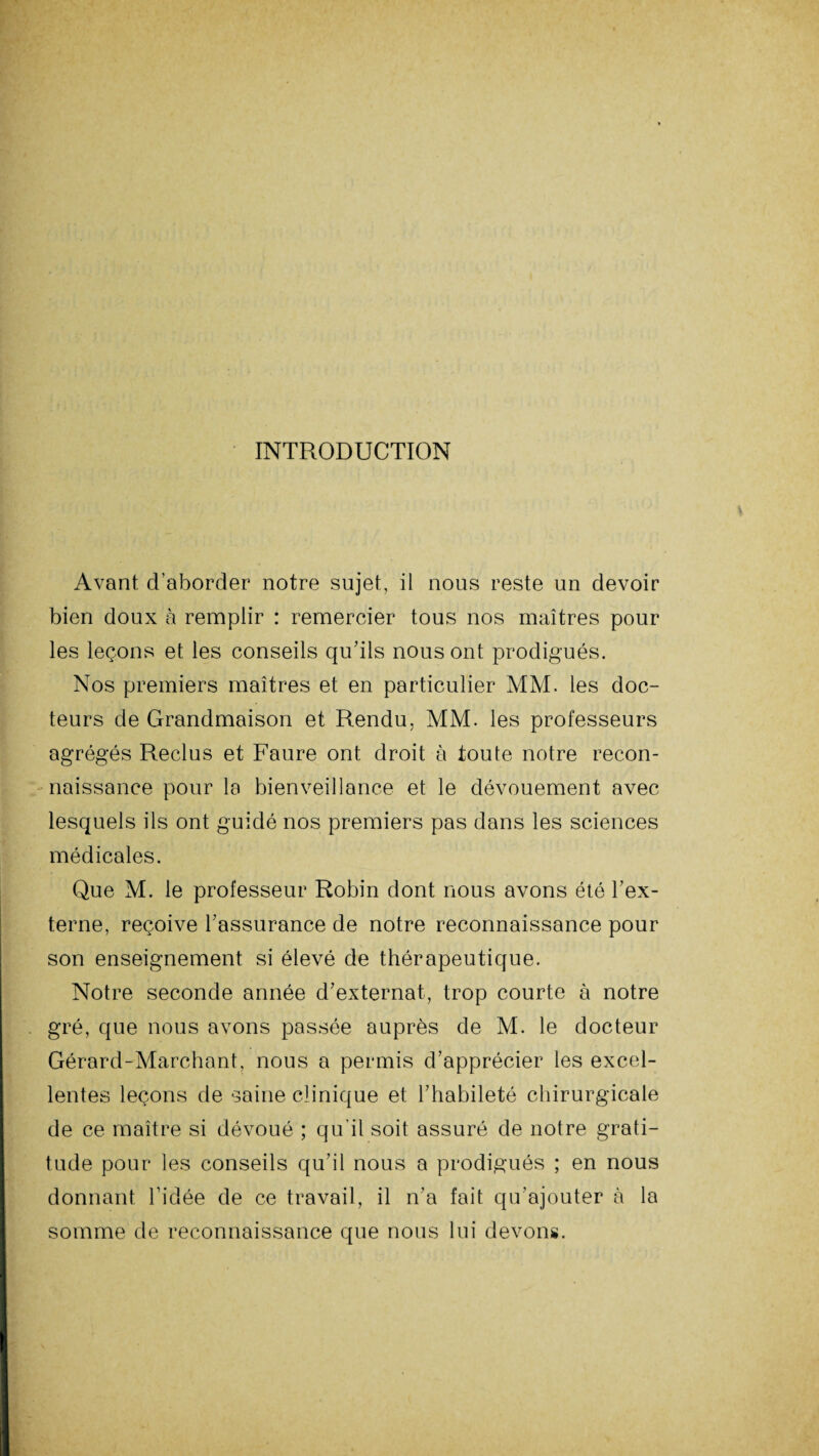 INTRODUCTION Avant d’aborder notre sujet, il nous reste un devoir bien doux à remplir : remercier tous nos maîtres pour les leçons et les conseils qu’ils nous ont prodigués. Nos premiers maîtres et en particulier MM. les doc¬ teurs de Grandmaison et Rendu, MM. les professeurs agrégés Reclus et Faure ont droit à toute notre recon¬ naissance pour la bienveillance et le dévouement avec lesquels ils ont guidé nos premiers pas dans les sciences médicales. Que M. le professeur Robin dont nous avons été l’ex¬ terne, reçoive l’assurance de notre reconnaissance pour son enseignement si élevé de thérapeutique. Notre seconde année d’externat, trop courte à notre gré, que nous avons passée auprès de M. le docteur Gérard-Marchant, nous a permis d’apprécier les excel¬ lentes leçons de saine clinique et l’habileté chirurgicale de ce maître si dévoué ; qu'il soit assuré de notre grati¬ tude pour les conseils qu’il nous a prodigués ; en nous donnant l’idée de ce travail, il n’a fait qu’ajouter à la somme de reconnaissance que nous lui devons.