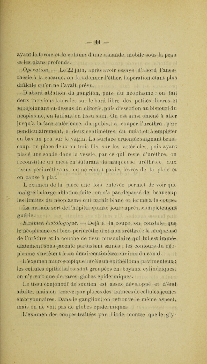 — 14 — ayant la forme et le volume d'une amande, mobile sous la peau et les plans profonds. Opération. — Le 22 juin, après avoir essayé d’abord l’anes¬ thésie à la cocaïne, on fait donner l’éther, l’opération étant plus difficile qu’on ne l’avait prévu. D’abord ablation du ganglion, puis du néoplasme : on fait deux incisions latérales sur le bord libre des petites lèvres et se rejoignant an-dessus du clitoris, puis dissection au bistouri du néoplasme, en taillant en tissu sain. On est ainsi amené à aller jusqu'à la face antérieure du pubis, à couper l’urèthre per¬ pendiculairement, à deux centimètres du méat et à empiéter en bas un peu sur le vagin. La surface cruentée saignant beau¬ coup, on place deux ou trois fils sur les artérioles, puis ayant placé une sonde dans la vessie, par ce qui reste d’urèthre, on reconstitue un méat en suturant la muqueuse uréthrale, aux tissus périuréthraux : on ne réunit pas les lèvres de la plaie et on panse à plat. L’examen de la pièce une fois enlevée permet de voir que malgré la large ablation faite, on n’a pas dépassé de beaucoup les limites du néoplasme qui paraît blanc et ferme à la coupe. La malade sort de l’hôpital quinze jours après, complètement guérie. Examen histologique.— Déjà à la coupe, on constate que le néoplasme est bien périuréthral et non uréthral : la muqueuse de l’urèthre et la couche de tissu musculaire qui lui est immé¬ diatement sous-jacente paraissent saines ; les contours du néo¬ plasme s’arrêtent à un demi-centimètre environ du canal. L’examen microscopique révèle un épithélioma pavimenteux : les cellules épithéliales sont groupées en boyaux cylindriques, on n’y voit que de rares globes épidermiques. Le tissu conjonctif de soutien est assez développé et d’état adulte, mais on trouve par places des traînéesdecellules jeunes embryonnaires. Dans le ganglion, on retrouve le même aspect, mais on ne voit pas de globes épidermiques. L’examen des coupes traitées par l’iode montre que le gly-