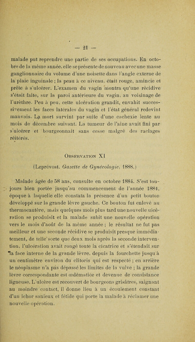 malade put reprendre une partie de ses occupations. En octo¬ bre de la même année, elle se présente de nouveau avec une masse ganglionnaire du volume d’une noisette dans l’angle externe de la plaie inguinale ; la peau à ce niveau, était rouge, amincie et prête à s’ulcérer. L'examen du vagin montra qu’une récidive s’était faite, sur la paroi antérieure du vagin, au voisinage de l’urèthre. Peu à peu, cette ulcération grandit, envahit succes¬ sivement les faces latérales du vagin et l’état général redevint mauvais. L^i mort survint par suite d’une cachexie lente au mois de décembre suivant. La tumeur de l’aine avait fini par s'ulcérer et bourgeonnait sans cesse malgré des raclages ,. , , y réitérés. Observation XI (Leprévost. Gazette de Gynécologie, 1888.) Malade âgée de 58 ans, consulte en octobre 1884. S’est tou¬ jours bien portée jusqu’au commencement de l’année 1884, époque à laquelle elle constata la présence d’un petit bouton développé sur la grande lèvre gauche. Ce bouton fut enlevé au thermocautère, mais quelques mois plus tard une nouvelle ulcé¬ ration se produisit et la malade subit une nouvelle opération vers le mois d’août de la même année ; le résultat ne fut pas meilleur et une seconde récidive se produisit presque immédia¬ tement, de telle sorte que deux mois après la seconde interven¬ tion, l’ulcération avait rongé toute la cicatrice et s’étendait sur *la face interne de la grande lèvre, depuis la fourchette jusqu à un centimètre environ du clitoris qui est respecté ; en arrière le néoplasme n’a pas dépassé les limites de la vulve ; la grande lèvre correspondante est œdématiée et devenue de consistance ligneuse. L'ulcère est recouvert de bourgeons grisâtres, saignant au moindre contact, il donne lieu à un écoulement constant d’un ichor sanieux et fétide qui porte la malade à réclamer une nouvelle opération.