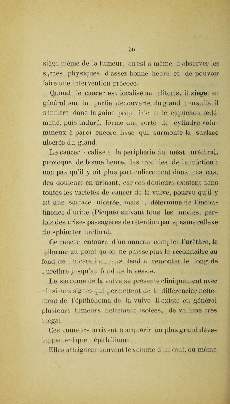 siège même de la tumeur, ouest à même d'observer les signes physiques d’assez bonne heure et de pouvoir faire une intervention précoce. Quand le cancer est localisé au clitoris, il siège en général sur la partie découverte du gland ; ensuite il s’infiltre dans la gaine préputiale et le capuchon œdé¬ matié, puis induré, forme une sorte de cylindre volu¬ mineux à paroi encore lisse qui surmonte la surface ulcérée du gland. Le cancer localisé à la périphérie du méat uréthral, provoque, de bonne heure, des troubles de la miction ; non pas qu’il y ait plus particulièrement dans ces cas, des douleurs en urinant, car ces douleurs existent dans toutes les variétés de cancer de la vulve, pourvu qu’il y ait une surface ulcérée, mais il détermine de h incon¬ tinence d’urine (Picqué) suivant tous les modes, par¬ fois des crises passagères de rétention par spasme réflexe du sphincter uréthral. Ce cancer entoure d’un anneau complet l’urèthre, le déforme au point qu’on ne puisse plus le reconnaître au fond de l’ulcération, puis tend à remonter le long de l’urèthre jusqu’au fond de la vessie. Le sarcome de la vulve se présente cliniquement avec plusieurs signes qui permettent de le différencier nette¬ ment de l’épithélioma de la vulve. Il existe en général plusieurs tumeurs nettement isolées, de volume très inégal. Ces tumeurs arrivent à acquérir un plus grand déve¬ loppement que l’épithélioma. Elles atteignent souvent le volume d'un œuf, ou même