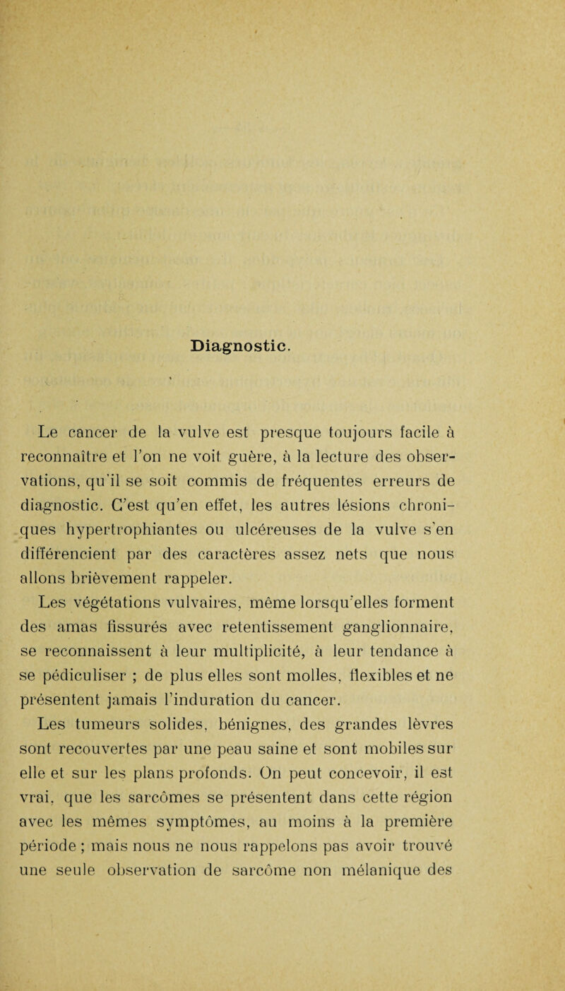 Diagnostic. v Le cancer de la vulve est presque toujours facile à reconnaître et Ton ne voit guère, à la lecture des obser¬ vations, qu’il se soit commis de fréquentes erreurs de diagnostic. C'est qu'en effet, les autres lésions chroni¬ ques hypertrophiantes ou ulcéreuses de la vulve s’en différencient par des caractères assez nets que nous allons brièvement rappeler. Les végétations vulvaires, même lorsqu'elles forment des amas fissurés avec retentissement ganglionnaire, se reconnaissent à leur multiplicité, à leur tendance à se pédiculiser ; de plus elles sont molles, flexibles et ne présentent jamais l'induration du cancer. Les tumeurs solides, bénignes, des grandes lèvres sont recouvertes par une peau saine et sont mobiles sur elle et sur les plans profonds. On peut concevoir, il est vrai, que les sarcomes se présentent dans cette région avec les mêmes symptômes, au moins à la première période ; mais nous ne nous rappelons pas avoir trouvé une seule observation de sarcome non mélanique des