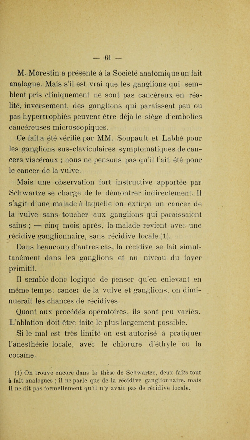 M. Morestin a présenté à la Société anatomique un fait analogue. Mais s’il est vrai que les ganglions qui sem¬ blent pris cliniquement ne sont pas cancéreux en réa¬ lité, inversement, des ganglions qui paraissent peu ou pas hypertrophiés peuvent être déjà le siège d’embolies cancéreuses microscopiques. Ce fait a été vérifié par MM. Soupault et Labbé pour les ganglions sus-claviculaires symptomatiques de can¬ cers viscéraux ; nous ne pensons pas qu'il l’ait été pour le cancer de la vulve. Mais une observation fort instructive apportée par Schwartze se charge de le démontrer indirectement. Il s’agit d’une malade à laquelle on extirpa un cancer de la vulve sans toucher aux ganglions qui paraissaient sains ; — cinq mois après, la malade revient avec une récidive ganglionnaire, sans récidive locale (1). Dans beaucoup d’autres cas, la récidive se fait simul¬ tanément dans les ganglions et au niveau du foyer primitif. Il semble donc logique de penser qu’en enlevant en même temps, cancer de la vulve et ganglions, on dimi¬ nuerait les chances de récidives. Quant aux procédés opératoires, ils sont peu variés. L’ablation doit-être faite le plus largement possible. Si le mal est très limité on est autorisé à pratiquer l’anesthésie locale, avec le chlorure d'éthyle ou la cocaïne. (1) On trouve encore dans la thèse de Schwartze, deux fai^s tout à fait analogues ; il ne parle que de la récidive ganglionnaire, mais il ne dit pas formellement qu’il n’y avait pas de récidive locale.