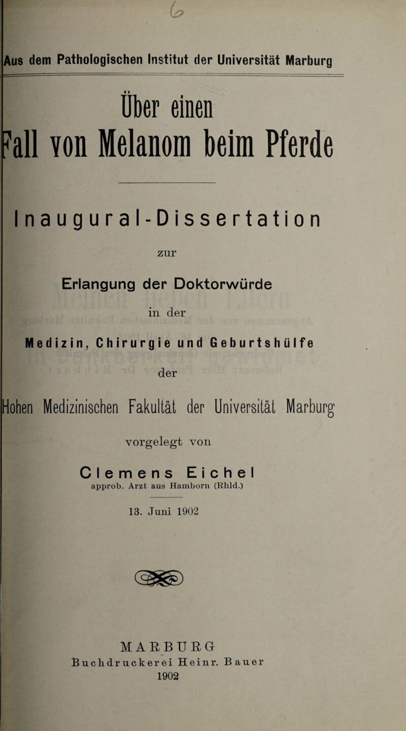 6? Aus dem Pathologischen Institut der Universität Marburg über einen M von Melanom beim Pferde Inaugural-Dissertation zur Erlangung der Doktorwürde in der Medizin, Chirurgie und Geburtshülfe der Hohen Medizinischen Fakultät der Universität Marburg vorgelegt von Clemens Eichel approb. Arzt aus Hamborn (Rhld.) 13. Juni 1902 M A R B UßGr Buchdruckerei Heinr. Bauer 1902