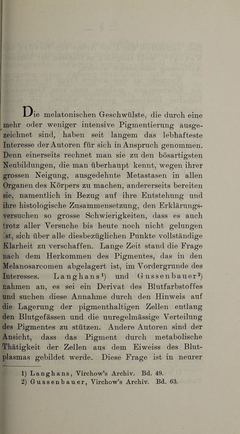 Die melatonischen Geschwülste, die durch eine mehr oder weniger intensive Pigmentierung ausge¬ zeichnet sind, haben seit langem das lebhafteste Interesse der Autoren für sich in Anspruch genommen. Denn einerseits rechnet man sie zu den bösartigsten Neubildungen, die man überhaupt kennt, wegen ihrer grossen Neigung, ausgedehnte Metastasen in allen Organen des Körpers zu machen, andererseits bereiten sie, namentlich in Bezug auf ihre Entstehung und ihre histologische Zusammensetzung, den Erklärungs¬ versuchen so grosse Schwierigkeiten, dass es auch trotz aller Versuche bis heute noch nicht gelungen ist, sich über alle diesbezüglichen Punkte vollständige Klarheit zu verschaffen. Lange Zeit stand die Frage nach dem Herkommen des Pigmentes, das in den Melanosarcomen abgelagert ist, im Vordergründe des Interesses. Langhans1) und (jussenbauer2) nahmen an, es sei ein Derivat des Blutfarbstoffes und suchen diese Annahme durch den Hinweis auf die Lagerung der pigmenthaltigen Zellen entlang den Blutgefässen und die unregelmässige Verteilung des Pigmentes zu stützen. Andere Autoren sind der Ansicht, dass das Pigment durch metabolische Thätigkeit der Zellen aus dem Eiweiss des Blut¬ plasmas gebildet werde. Diese Frage ist in neurer 1) Langhans, Virchow’s Archiv. Bd. 49. 2) Gussenbauer, Virchow’s Archiv. Bd. 63.