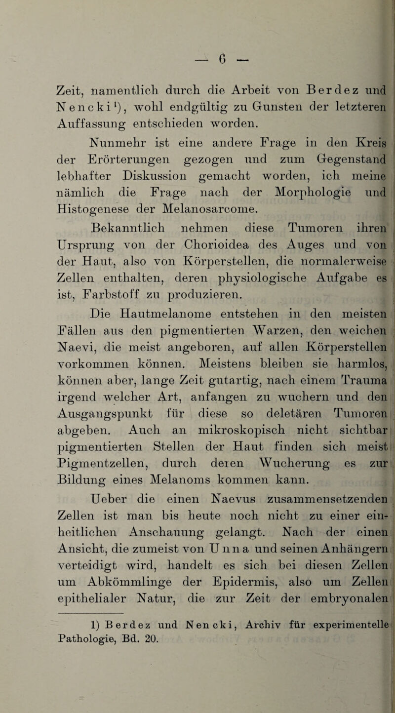 Zeit, namentlich durch die Arbeit von Berdez und Nencki1), wohl endgültig zu Gunsten der letzteren Auffassung entschieden worden. Nunmehr ist eine andere Frage in den Kreis der Erörterungen gezogen und zum Gegenstand lebhafter Diskussion gemacht worden, ich meine nämlich die Frage nach der Morphologie und Histogenese der Melanosarcome. Bekanntlich nehmen diese Tumoren ihren Ursprung von der Chorioidea des Auges und von der Haut, also von Körper stellen, die normalerweise Zellen enthalten, deren physiologische Aufgabe es ist, Farbstoff zu produzieren. Die Hautmelanome entstehen in den meisten Fällen aus den pigmentierten Warzen, den weichen Naevi, die meist angeboren, auf allen Körperstellen Vorkommen können. Meistens bleiben sie harmlos, können aber, lange Zeit gutartig, nach einem Trauma irgend welcher Art, anfangen zu wuchern und den Ausgangspunkt für diese so deletären Tumoren abgeben. Auch an mikroskopisch nicht sichtbar pigmentierten Stellen der Haut finden sich meist Pigmentzellen, durch deren Wucherung es zur Bildung eines Melanoms kommen kann. Ueber die einen Naevus zusammensetzenden Zellen ist man bis heute noch nicht zu einer ein¬ heitlichen Anschauung gelangt. Nach der einen Ansicht, die zumeist von Unna und seinen Anhängern verteidigt wird, handelt es sich bei diesen Zellen um Abkömmlinge der Epidermis, also um Zellen epithelialer Natur, die zur Zeit der embryonalen 1) Berdez und Nencki, Archiv für experimentelle Pathologie, Bd. 20.
