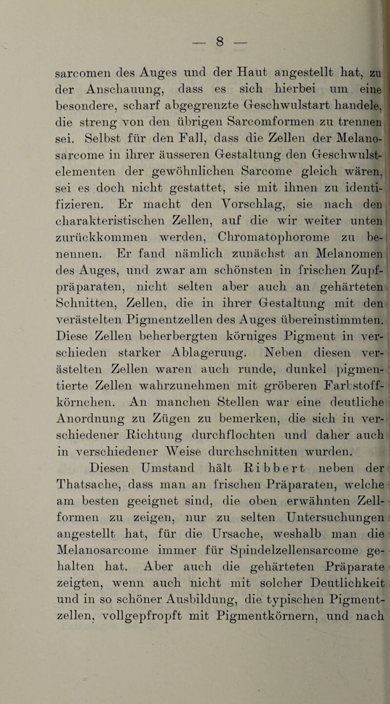 sarcomen des Auges und der Haut angestellt hat, zu der Anschauung, dass es sich hierbei um eine besondere, scharf abgegrenzte Geschwulstart handele, die streng von den übrigen Sarcomformen zu trennen sei. Selbst für den Fall, dass die Zellen der Melano- sarcome in ihrer äusseren Gestaltung den Geschwulst¬ elementen der gewöhnlichen Sarcome gleich wären, sei es doch nicht gestattet, sie mit ihnen zu identi¬ fizieren. Er macht den Vorschlag, sie nach den charakteristischen Zellen, auf die wir weiter unten zurückkommen werden, Chromatophorome zu be¬ nennen. Er fand nämlich zunächst an Melanomen des Auges, und zwar am schönsten in frischen Zupf¬ präparaten, nicht selten aber auch an gehärteten Schnitten, Zellen, die in ihrer Gestaltung mit den verästelten Pigmentzellen des Auges übereinstimmten. Diese Zellen beherbergten körniges Pigment in ver¬ schieden starker Ablagerung. Neben diesen ver¬ ästelten Zellen waren auch runde, dunkel pigmen¬ tierte Zellen wahrzunehmen mit gröberen Farbstoff¬ körnchen. An manchen Stellen war eine deutliche Anordnung zu Zügen zu bemerken, die sich in ver¬ schiedener Richtung durchflochten und daher auch in verschiedener Weise durchschnitten wurden. Diesen Umstand hält Ribbert neben der Thatsaclie, dass man an frischen Präparaten, welche am besten geeignet sind, die oben erwähnten Zell¬ formen zu zeigen, nur zu selten Untersuchungen angestellt hat, für die Ursache, weshalb man die Melanosarcome immer für Spindelzellensarcome ge¬ halten hat. Aber auch die gehärteten Präparate zeigten, wenn auch nicht mit solcher Deutlichkeit und in so schöner Ausbildung, die typischen Pigment¬ zellen, vollgepfropft mit Pigmentkörnern, und nach