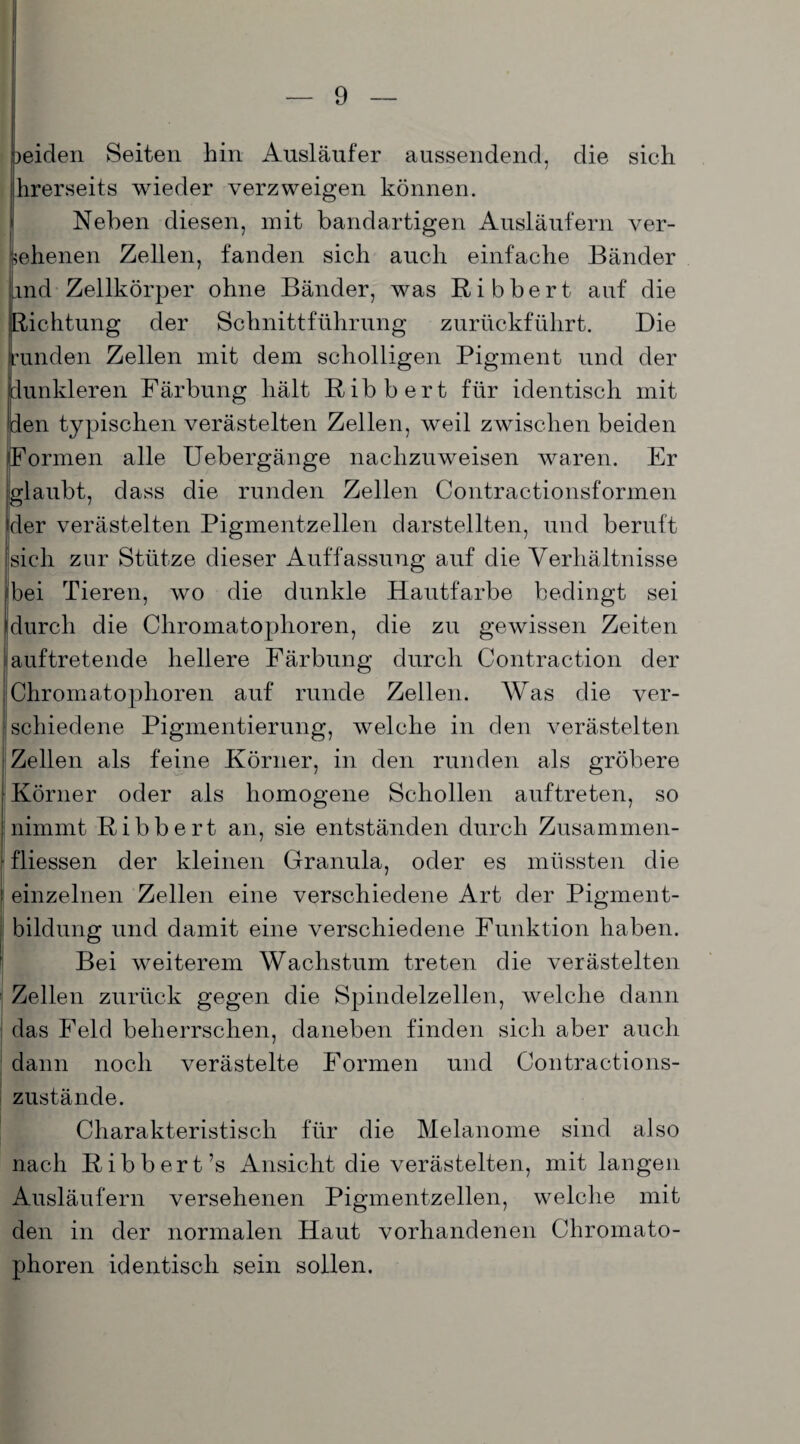 leiden Seiten hin Ausläufer aussendend, die sich hrerseits wieder verzweigen können. Neben diesen, mit bandartigen Ausläufern ver- 1 ebenen Zellen, fanden sich auch einfache Bänder md Zellkörper ohne Bänder, was Ribbert auf die Dichtung der Schnittführung zurückführt. Die unden Zellen mit dem scholligen Pigment und der dunkleren Färbung hält Ribbert für identisch mit den typischen verästelten Zellen, weil zwischen beiden Formen alle Uebergänge naclizuweisen waren. Er glaubt, dass die runden Zellen Contractionsformen der verästelten Pigmentzellen darstellten, und beruft sich zur Stütze dieser Auffassung auf die Verhältnisse !bei Tieren, wo die dunkle Hautfarbe bedingt sei durch die Chromatophoren, die zu gewissen Zeiten auftretende hellere Färbung durch Contraction der Chromatophoren auf runde Zellen. Was die ver¬ schiedene Pigmentierung, welche in den verästelten Zellen als feine Körner, in den runden als gröbere Körner oder als homogene Schollen auftreten, so nimmt Ribbert an, sie entständen durch Zusammen¬ flüssen der kleinen Granula, oder es müssten die einzelnen Zellen eine verschiedene Art der Pigment¬ bildung und damit eine verschiedene Funktion haben. Bei weiterem Wachstum treten die verästelten Zellen zurück gegen die Spindelzellen, welche dann das Feld beherrschen, daneben finden sich aber auch dann noch verästelte Formen und Contractions- zustände. Charakteristisch für die Melanome sind also nach Ribbert’s Ansicht die verästelten, mit langen Ausläufern versehenen Pigmentzellen, welche mit den in der normalen Haut vorhandenen Chromato¬ phoren identisch sein sollen.