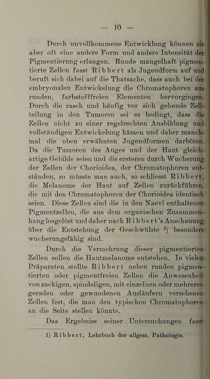 Durch unvollkommene Entwicklung können sie aber oft eine andere Form und andere Intensität der Pigmentierung erlangen. Runde mangelhaft pigmen¬ tierte Zellen fasst Ribbert als Jugendform auf und beruft sich dabei auf die Thatsache, dass auch bei der embryonalen Entwickelung die Chromatophoren aus runden, farbstofffreien Elementen hervorgingen. Durch die rasch und häufig vor sich gehende Zell¬ teilung in den Tumoren sei es bedingt, dass die Zellen nicht zu einer regelrechten Ausbildung und vollständigen Entwickelung kämen und daher manch¬ mal die oben erwähnten Jugendformen darböten. Da die Tumoren des Auges und der Haut gleich¬ artige Gebilde seien und die ersteren durch Wucherung der Zellen der Chorioidea, der Chromatophoren ent¬ ständen, so müsste man auch, so schliesst Ribbert, die Melanome der Haut auf Zellen zurückführen, die mit den Chromatophoren der Chorioidea identisch seien. Diese Zellen sind die in den Naevi enthaltenen Pigmentzellen, die aus dem organischen Zusammen¬ hang losgelöst und daher nach Ribbert’s Anschauung über die Entstehung der Geschwülste *) besonders: wucherungsfähig sind. Durch die Vermehrung dieser pigmentierten Zellen sollen die Hautmelanome entstehen. In vielen Präparaten stellte Ribbert neben runden pigmen¬ tierten oder pigmentfreien Zellen die Anwesenheit von zackigen, spindeligen, mit einzelnen oder mehreren geraden oder gewundenen Ausläufern versehenen Zellen fest, die man den typischen Chromatophoren an die Seite stellen könnte. Das Ergebniss seiner Untersuchungen fasst 1) Ribbert, Lehrbuch der allgein. Pathologie.