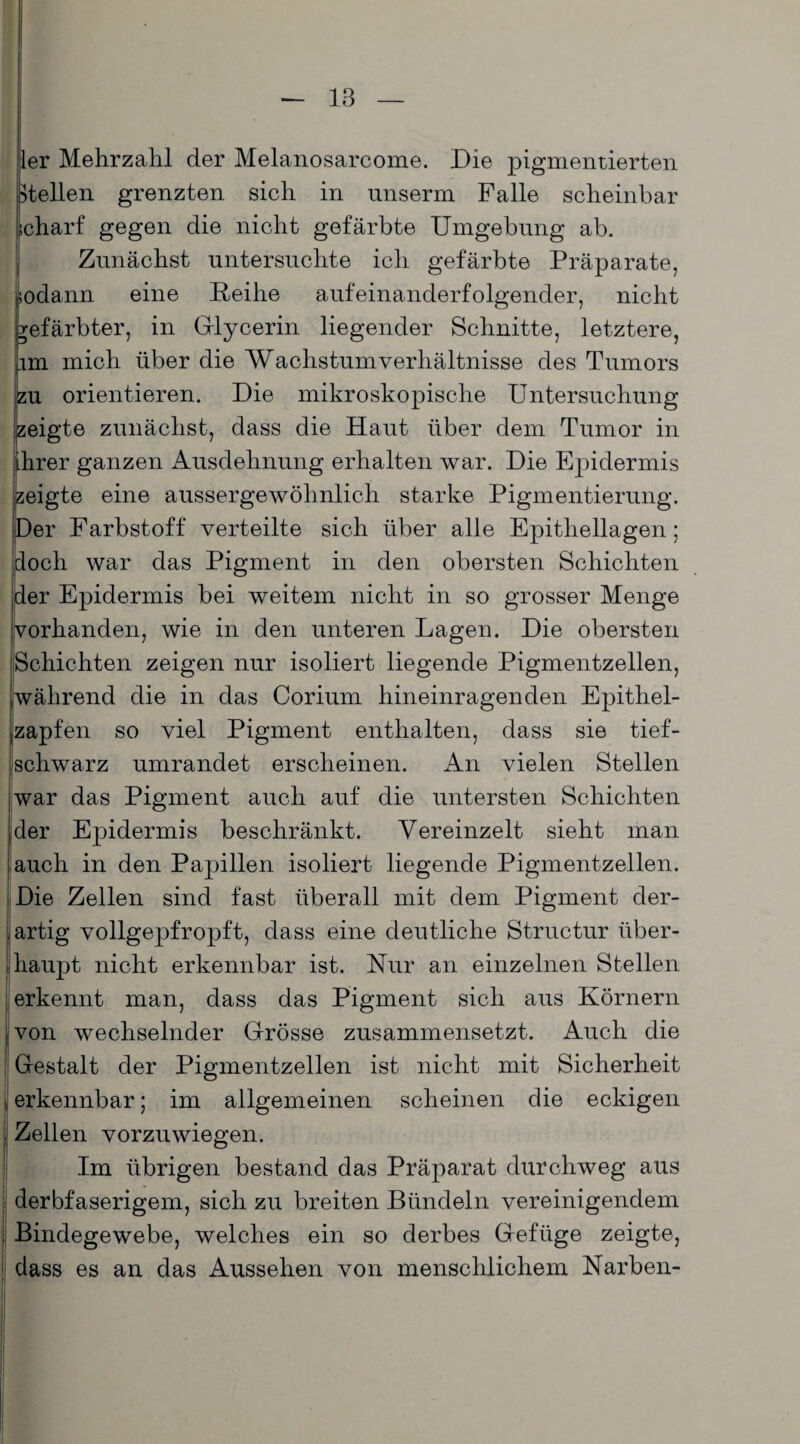 ler Mehrzahl der Melanosarcome. Die pigmentierten Hellen grenzten sich in unserm Falle scheinbar •charf gegen die nicht gefärbte Umgebung ab. Zunächst untersuchte ich gefärbte Präparate, sodann eine Reihe aufeinanderfolgender, nicht gefärbter, in Glycerin liegender Schnitte, letztere, im mich über die Wachstumverhältnisse des Tumors jzu orientieren. Die mikroskopische Untersuchung zeigte zunächst, dass die Haut über dem Tumor in Ihrer ganzen Ausdehnung erhalten war. Die Epidermis ;eigte eine aussergewöhnlich starke Pigmentierung. Der Farbstoff verteilte sich über alle Epithellagen; doch war das Pigment in den obersten Schichten der Epidermis bei weitem nicht in so grosser Menge vorhanden, wie in den unteren Lagen. Die obersten Schichten zeigen nur isoliert liegende Pigmentzellen, während die in das Corium hineinragenden Epithel¬ zapfen so viel Pigment enthalten, dass sie tief- schwarz umrandet erscheinen. An vielen Stellen war das Pigment auch auf die untersten Schichten ,der Epidermis beschränkt. Vereinzelt sieht man auch in den Papillen isoliert liegende Pigmentzellen. Die Zellen sind fast überall mit dem Pigment der¬ artig vollgepfropft, dass eine deutliche Structur über¬ haupt nicht erkennbar ist. Nur an einzelnen Stellen erkennt man, dass das Pigment sich aus Körnern j von wechselnder Grösse zusammensetzt. Auch die ; Gestalt der Pigmentzellen ist nicht mit Sicherheit erkennbar; im allgemeinen scheinen die eckigen Zellen vorzuwiegen. Im übrigen bestand das Präparat durchweg aus derbfaserigem, sich zu breiten Bündeln vereinigendem Bindegewebe, welches ein so derbes Gefüge zeigte, dass es an das Aussehen von menschlichem Narben-