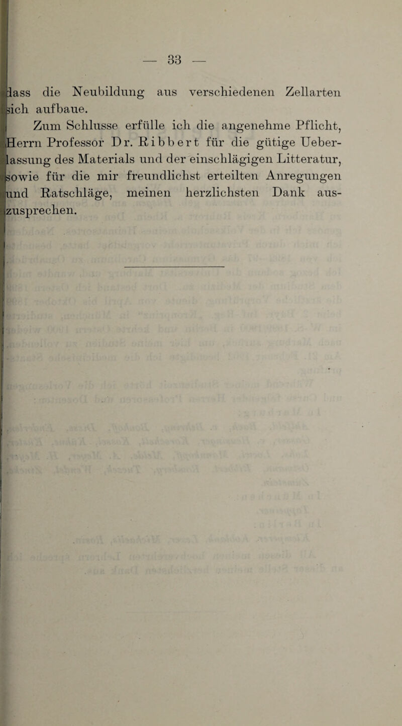 I fass die Neubildung aus verschiedenen Zellarten sich aufbaue. Zum Schlüsse erfülle ich die angenehme Pflicht, Herrn Professor Dr. Ribbert für die gütige Ueber- lassung des Materials und der einschlägigen Litteratur, sowie für die mir freundlichst erteilten Anregungen und Ratschläge, meinen herzlichsten Dank aus¬ zusprechen.