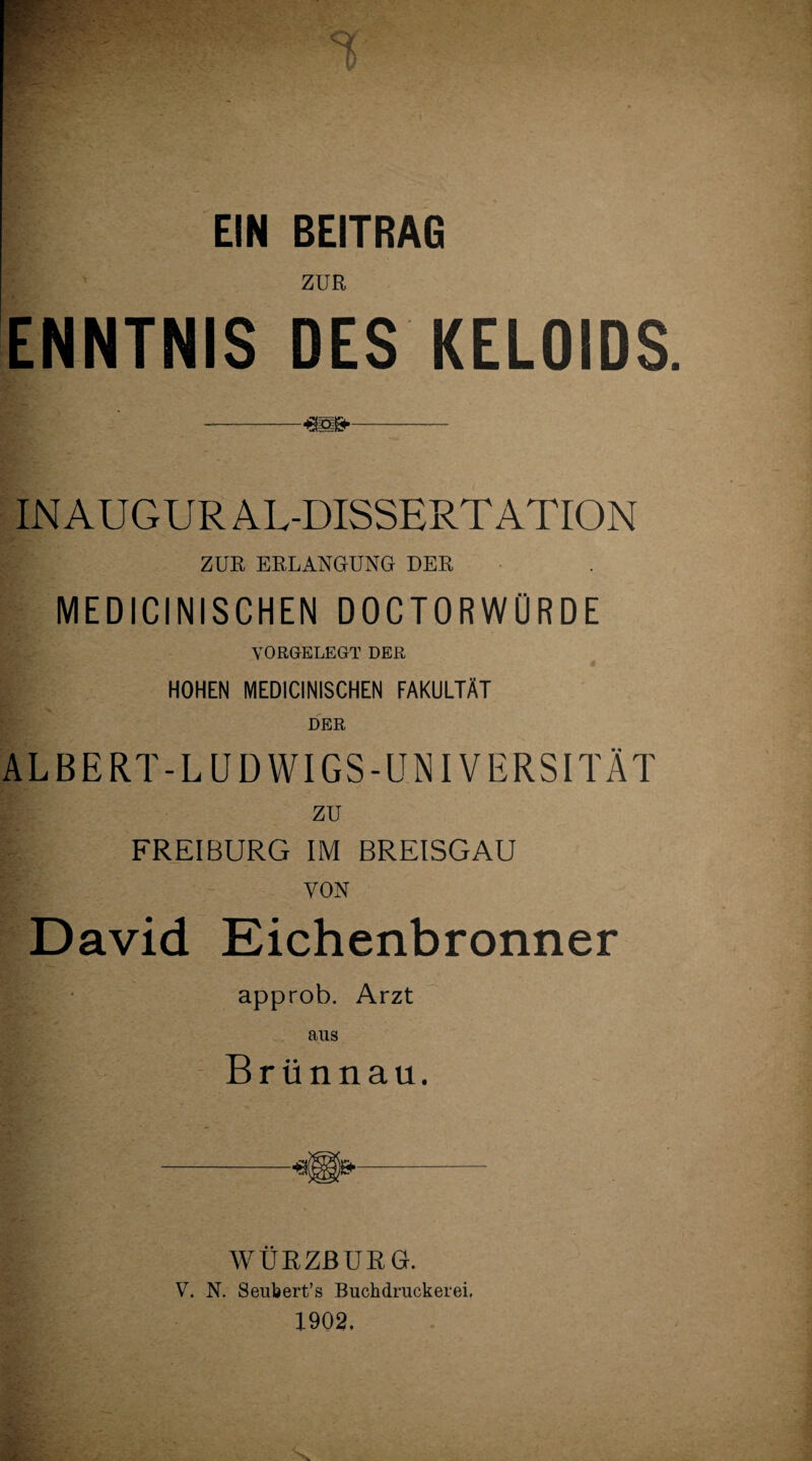 EIN BEITRAG ZUR ENNTNIS DES KELOIDS || ! ' --—- IN AUGUR AL-DISSERT ATION ZUR ERLANGUNG DER MEDICINISCHEN DOCTORWÜRDE VORGELEGT DER HOHEN MEDICINISCHEN FAKULTÄT DER ALBERT-LUDWIGS-UNIVERSITÄT zu FREIBURG IM BREISGAU I; von David Eichenbronner approb. Arzt aus Brünnau. WURZBURG. V. N. Seubert’s Buchdruckerei. 1902.