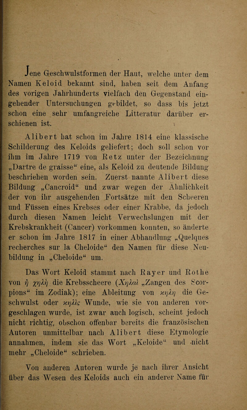 Jene Geschwulstformen der Haut, welche unter dem Namen Keloid bekannt sind, haben seit dem Anfang des vorigen Jahrhunderts vielfach den Gegenstand ein¬ gehender Untersuchungen gebildet, so dass bis jetzt schon eine sehr umfangreiche Litteratur darüber er¬ schienen ist. \ Alibert hat schon im Jahre 1814 eine klassische Schilderung des Keloids geliefert; doch soll schon vor ihm im Jahre 1719 von Retz unter der Bezeichnung „Dartre de graisse“ eine, als Keloid zu deutende Bildung beschriehen worden sein. Zuerst nannte Alibert diese Bildung „Cancroid“ und zwar wegen der Ähnlichkeit der von ihr ausgehenden Fortsätze mit den Scheeren und Füssen eines Krebses oder einer Krabbe, da jedoch durch diesen Namen leicht Verwechslungen mit der Krebskrankheit (Cancer) Vorkommen konnten, so änderte er schon im Jahre 1817 in einer Abhandlung „Quelques recherches sur la Clieloide“ den Namen für diese Neu¬ bildung in „Cheloide“ um. Das Wort Keloid stammt nach Ray er und Rothe von fj %r)kr) die Krebsscheere (XyXai „Zangen des Scor- pions“ im Zodiak); eine Ableitung von xrjh] die Ge¬ schwulst oder xrjtig Wunde, wie sie von anderen vor¬ geschlagen wurde, ist zwar auch logisch, scheint jedoch nicht richtig, obschon offenbar bereits die französischen Autoren unmittelbar nach Alibert diese Etymologie annahmen, indem sie das Wort „Keloide“ und -nicht mehr „Cheloide“ schrieben. Von anderen Autoren wurde je nach ihrer Ansicht über das Wesen des Keloids auch ein anderer Name für