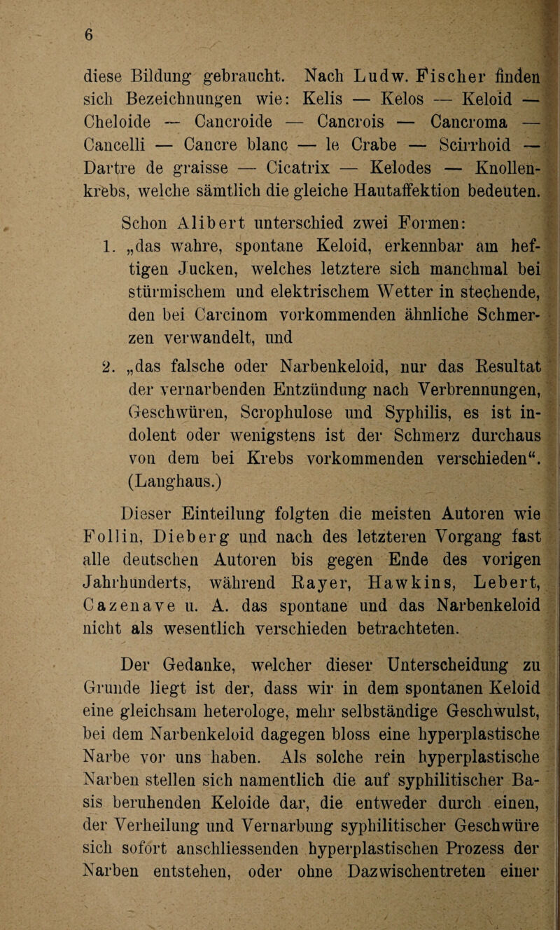 diese Bildung gebraucht. Nach Ludw. Fischer finden sich Bezeichnungen wie: Kelis — Kelos — Keloid — Cheloide — Cancroide — Cancrois — Cancroma — Cancelli — Cancre blanc — le Crabe — Scirrhoid — Dartre de graisse — Cicatrix — Kelodes — Knollen¬ krebs, welche sämtlich die gleiche Hautaffektion bedeuten. Schon Alibert unterschied zwei Formen: 1. „das wahre, spontane Keloid, erkennbar am hef¬ tigen Jucken, welches letztere sich manchmal bei stürmischem und elektrischem Wetter in stechende, den bei Carcinom verkommenden ähnliche Schmer¬ zen verwandelt, und 2. „das falsche oder Narbenkeloid, nur das Kesultat der vernarbenden Entzündung nach Verbrennungen, Geschwüren, Scrophulose und Syphilis, es ist in¬ dolent oder wenigstens ist der Schmerz durchaus von dem bei Krebs vorkommenden verschieden“. (Langhaus.) Dieser Einteilung folgten die meisten Autoren wie Follin, Dieb erg und nach des letzteren Vorgang fast alle deutschen Autoren bis gegen Ende des vorigen Jahrhunderts, während Bayer, Hawkins, Lebert, Cazenave u. A. das spontane und das Narbenkeloid nicht als wesentlich verschieden betrachteten. Der Gedanke, welcher dieser Unterscheidung zu Grunde liegt ist der, dass wir in dem spontanen Keloid eine gleichsam heterologe, mehr selbständige Geschwulst, bei dem Narbenkeloid dagegen bloss eine hyperplastische Narbe vor uns haben. Als solche rein hyperplastische Narben stellen sich namentlich die auf syphilitischer Ba¬ sis beruhenden Keloide dar, die entweder durch einen, der Verheilung und Vernarbung syphilitischer Geschwüre sich sofort anschliessenden hyperplastischen Prozess der Narben entstehen, oder ohne Dazwischentreteu einer