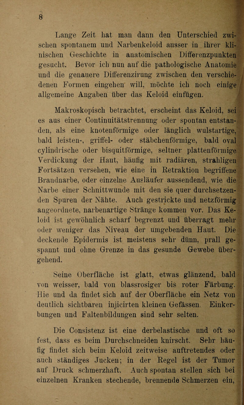 Lange Zeit hat man dann den Unterschied zwi¬ schen spontanem und Narbenkeloid ausser in ihrer kli¬ nischen Geschichte in anatomischen Differenzpunkten gesucht. Bevor ich nun auf die pathologische Anatomie und die genauere Differenzirung zwischen den verschie¬ denen Formen eingehen will, möchte ich noch einige allgemeine Angaben über das Keloid einfügen. Makroskopisch betrachtet, erscheint das Keloid, sei es aus einer Continuitätstrennung oder spontan entstan¬ den, als eine knotenförmige oder länglich wulstartige, bald leisten-, griffet- oder stäbchenförmige, bald oval cylindrische oder bisquitförmige, seltner plattenförmige Verdickung der Haut, häufig mit radiären, strahligen Fortsätzen versehen, wie eine in Retraktion begriffene Brandnarbe, oder einzelne Ausläufer aussendend, wie die Narbe einer Schnittwunde mit den sie quer durchsetzen¬ den Spuren der Nähte. Auch gestrickte und netzförmig augeordnete, narbenartige Stränge kommen vor. Das Ke¬ loid ist gewöhnlich scharf begrenzt und überragt mehr oder weniger das Niveau der umgebenden Haut. Die deckende Epidermis ist meistens sehr dünn, prall ge¬ spannt und ohne Grenze in das gesunde Gewebe über¬ gehend. Seine Oberfläche ist glatt, etwas glänzend, bald von weisser, bald von blassrosiger bis roter Färbung. Hie und da findet sich auf der Oberfläche ein Netz von deutlich sichtbaren injicirten kleinen Gelassen. Einker¬ bungen und Faltenbildungen sind sehr selten. Die Consistenz ist eine derbelastische und oft so fest, dass es beim Durchschneiden knirscht. Sehr häu¬ fig findet sich beim Keloid zeitweise auftretendes oder auch ständiges Jucken; in der Regel ist der Tumor auf Druck schmerzhaft. Auch spontan stellen sich bei einzelnen Kranken stechende, brennende Schmerzen ein,