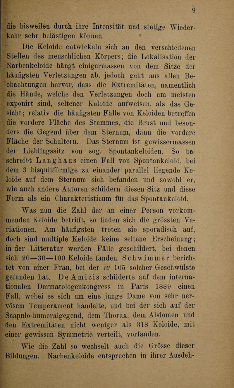 die bisweilen durch ihre Intensität und stetige Wieder¬ kehr sehr belästigen können. Die Keloide entwickeln sich an den verschiedenen Stellen des menschlichen Körpers; die Lokalisation der Narbenkeloide hängt einigermassen von dem Sitze der häutigsten Verletzungen ab, jedoch geht aus allen Be¬ obachtungen hervor, dass die Extremitäten, namentlich die Hände, welche den Verletzungen doch am meisten exponirt sind, seltener Keloide aufweisen, als das Ge¬ sicht; relativ die häufigsten Fälle von Keloiden betreffen die vordere Fläche des Stammes, die Brust und beson¬ ders die Gegend über dem Sternum, dann die vordere Fläche der Schultern. Das Sternum ist gewissermassen der Lieblingssitz von sog. Spontankeloiden. So be¬ schreibt Langhaus einen Fall von Spontankeloid, bei dem 3 bisquitförmige zu einander parallel liegende Ke¬ loide auf dem Sternum sich befanden und sowohl er, wie auch andere Autoren schildern diesen Sitz und diese Form als ein Charakteristicum für das Spontankeloid. Was nun die Zahl der an einer Person vorkom¬ menden Keloide betrifft, so finden sich die grössten Va¬ riationen. Am häufigsten treten sie sporadisch auf, doch sind multiple Keloide keine seltene Erscheinung; in der Litteratur werden Fälle geschildert, bei denen sich 20—30—100 Keloide fanden. Schwimmer berich¬ tet von einer Frau, bei der er 105 solcher Geschwülste gefunden hat. De Amicis schilderte auf dem interna¬ tionalen Dermatologenkongress in Paris 1889 einen Fall, wobei es sich um eine junge Dame von sehr ner¬ vösem Temperament handelte, und bei der sich auf der Scapulo-humeralgegend, dem Thorax, dem Abdomen und den Extremitäten nicht weniger als 318 Keloide, mit einer gewissen Symmetrie verteilt, vorfanden. Wie die Zahl so wechselt auch die Grösse dieser Bildungen. Narbenkeloide entsprechen in ihrer Ausdeh-