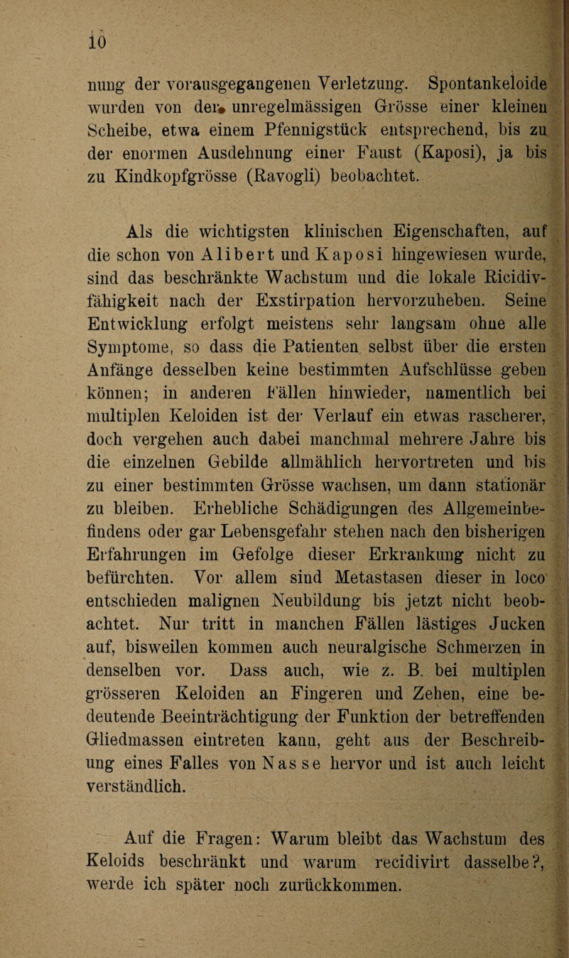 ming der vorausgegangeiien Verletzung. Spontankeloide wurden von der# unregelmässigen Grösse einer kleinen Scheibe, etwa einem Pfennigstück entsprechend, bis zu der enormen Ausdehnung einer Faust (Kaposi), ja bis zu Kindkopfgrösse (ßavogli) beobachtet. Als die wichtigsten klinischen Eigenschaften, auf die schon von Alibert und Kaposi hingewiesen wurde, sind das beschränkte Wachstum und die lokale Ricidiv- fähigkeit nach der Exstirpation hervorzuheben. Seine Entwicklung erfolgt meistens sehr langsam ohne alle Symptome, so dass die Patienten selbst über die ersten Anfänge desselben keine bestimmten Aufschlüsse geben können; in anderen hallen hinwieder, namentlich bei multiplen Keloiden ist der Verlauf ein etwas rascherer, doch vergehen auch dabei manchmal mehrere Jahre bis die einzelnen Gebilde allmählich hervortreten und bis zu einer bestimmten Grösse wachsen, um dann stationär zu bleiben. Erhebliche Schädigungen des Allgemeinbe¬ findens oder gar Lebensgefahr stehen nach den bisherigen Erfahrungen im Gefolge dieser Erkrankung nicht zu befürchten. Vor allem sind Metastasen dieser in loco entschieden malignen Neubildung bis jetzt nicht beob¬ achtet. Nur tritt in manchen Fällen lästiges Jucken auf, bisweilen kommen auch neuralgische Schmerzen in denselben vor. Dass auch, wie z. B. bei multiplen grösseren Keloiden an Fingeren und Zehen, eine be¬ deutende Beeinträchtigung der Funktion der betreffenden Gliedmassen eintreten kann, geht aus der Beschreib¬ ung eines Falles von Nasse hervor und ist auch leicht verständlich. Auf die Fragen: Warum bleibt das Wachstum des Keloids beschränkt und warum recidivirt dasselbe?, werde ich später noch zurückkommen.