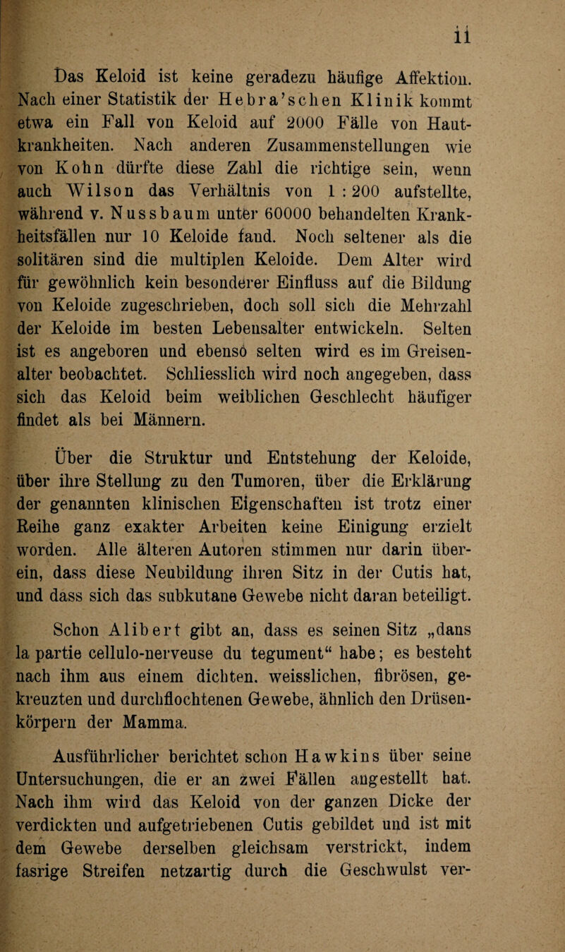 Das Keloid ist keine geradezu häufige Affektion. Nach einer Statistik der Hebra’sclien Klinik kommt etwa ein Fall von Keloid auf 2000 Fälle von Haut¬ krankheiten. Nach anderen Zusammenstellungen wie von Kohn dürfte diese Zahl die richtige sein, wenn auch Wilson das Verhältnis von 1:200 aufstellte, während v. Nuss bäum unter 60000 behandelten Krank¬ heitsfällen nur 10 Keloide faud. Noch seltener als die solitären sind die multiplen Keloide. Dem Alter wird für gewöhnlich kein besonderer Einfluss auf die Bildung von Keloide zugeschrieben, doch soll sich die Mehrzahl der Keloide im besten Lebensalter entwickeln. Selten ist es angeboren und ebenso selten wird es im Greisen- alter beobachtet. Schliesslich wird noch angegeben, dass sich das Keloid beim weiblichen Geschlecht häufiger findet als bei Männern. Über die Struktur und Entstehung der Keloide, über ihre Stellung zu den Tumoren, über die Erklärung der genannten klinischen Eigenschaften ist trotz einer Reihe ganz exakter Arbeiten keine Einigung erzielt worden. Alle älteren Autoren stimmen nur darin über¬ ein, dass diese Neubildung ihren Sitz in der Cutis hat, und dass sich das subkutane Gewebe nicht daran beteiligt. Schon Alibert gibt an, dass es seinen Sitz „dans la partie cellulo-nerveuse du tegument“ habe; es besteht nach ihm aus einem dichten, weisslichen, fibrösen, ge¬ kreuzten und durchflochtenen Gewebe, ähnlich den Drüsen¬ körpern der Mamma. Ausführlicher berichtet schon Hawkins über seine Untersuchungen, die er an zwei Fällen angestellt hat. Nach ihm wird das Keloid von der ganzen Dicke der verdickten und aufgetriebenen Cutis gebildet und ist mit dem Gewebe derselben gleichsam verstrickt, indem fasrige Streifen netzartig durch die Geschwulst ver-
