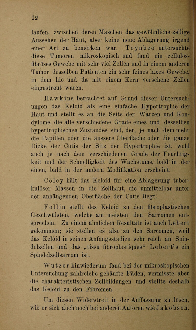 laufen, zwischen deren Maschen das gewöhnliche zellige Aussehen der Haut, aber keine neue Ablagerung irgend einer Art zu bemerken war. Toynbee untersuchte diese Tumoren mikroskopisch und fand ein cellulös- fibröses Gewebe mit sehr viel Zellen und in einem anderen Tumor desselben Patienten ein sehr feines laxes Gewebe, in dem hie und da mit einem Kern versehene Zellen eingestreut waren. Hawkins betrachtet auf Grund dieser Untersuch¬ ungen das Keloid als eine einfache Hypertrophie der Haut und stellt es an die Seite der Warzen und Kon¬ dylome, die alle verschiedene Grade eines und desselben hypertrophischen Zustandes sind, der, je nach dem mehr die Papillen oder die äussere Oberfläche oder die ganze Dicke der Cutis der Sitz der Hypertrophie ist, wohl auch je nach dem verschiedenen Grade der Feuchtig¬ keit und der Schnelligkeit des Wachstums, bald in der einen, bald in der andern Modifikation erscheint. Coley hält das Keloid für eine Ablagerung tuber¬ kulöser Massen in die Zellhaut, die unmittelbar unter der anhängenden Oberfläche der Cutis liegt. Follin stellt des Keloid zu den fibroplastischen Geschwülsten, welche am meisten den Sarcomen ent¬ sprechen. Zu einem ähnlichen Resultate ist auch Lebert gekommen; sie stellen es also zu den Sarcomen, weil das Keloid in seinen Anfangsstadien sehr reich an Spin¬ delzellen und das „tissu fibroplastiques“ Lebert’s ein Spindelzellsarcom ist. Wutz er hinwiederum fand bei der mikroskopischen Untersuchung zahlreiche gehäufte Fäden, vermisste aber die charakteristischen Zellbildungen und stellte deshalb das Keloid zu den Fibromen. Um diesen Widerstreit in der Auffassung zu lösen, wie er sich auch noch bei anderen Autoren wie Jakobson,